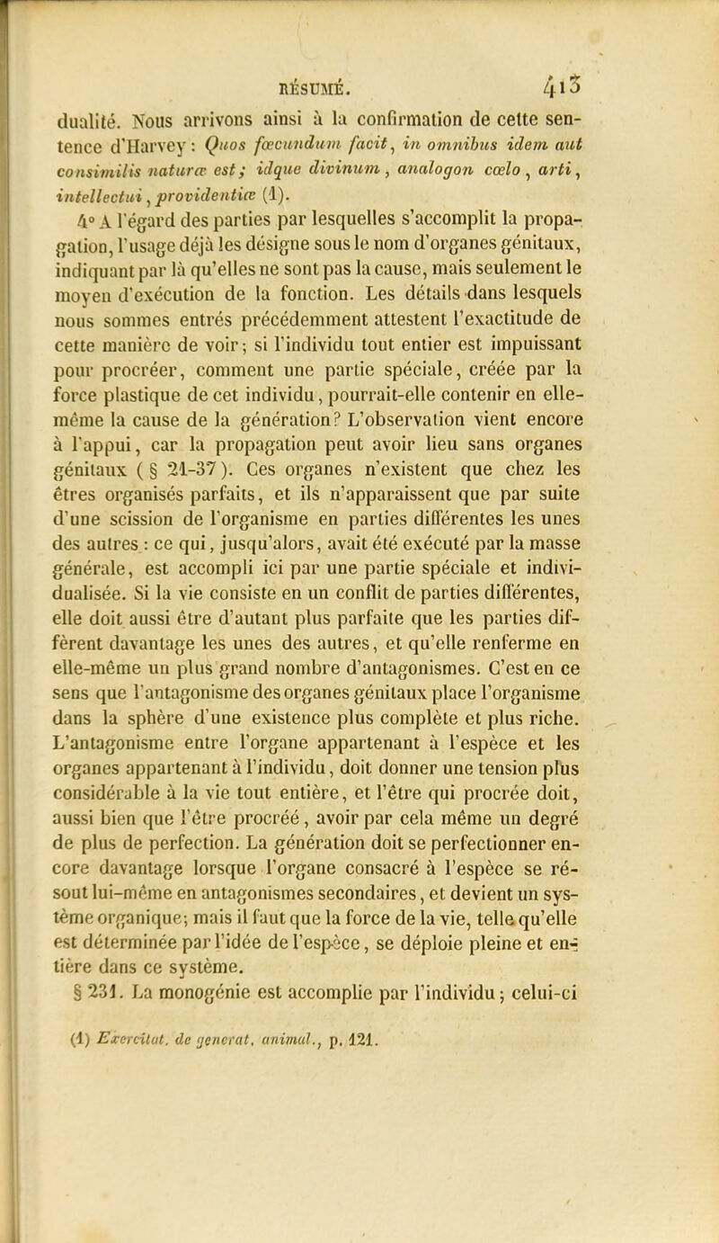 dualité. Nous arrivons ainsi à la confirmation de celte sen- tence d'Harvey : Quos fœcunduin facit^ in omnibus idem aut consimilis naturœ est; idque divinum, analogon cœlo ^ arti, intellectui, providentiœ (1). 4° A l'égard des parties par lesquelles s'accomplit la propa-. {ïatioo, l'usage déjà les désigne sous le nom d'organes génitaux, indiquant par là qu'elles ne sont pas la cause, mais seulement le moyen d'exécution de la fonction. Les détails dans lesquels nous sommes entrés précédemment attestent l'exactitude de cette manière de voir ; si l'individu tout entier est impuissant pour procréer, comment une partie spéciale, créée par la force plastique de cet individu, pourrait-elle contenir en elle- même la cause de la génération? L'observation vient encore à l'appui, car la propagation peut avoir lieu sans organes génitaux ( § 21-37 ). Ces organes n'existent que chez les êtres organisés parfaits, et ils n'apparaissent que par suite d'une scission de l'organisme en parties différentes les unes des aulres : ce qui, jusqu'alors, avait été exécuté par la masse générale, est accompli ici par une partie spéciale et indivi- dualisée. Si la vie consiste en un conflit de parties différentes, elle doit aussi être d'autant plus parfaite que les parties dif- fèrent davantage les unes des autres, et qu'elle renferme en elle-même un plus grand nombre d'antagonismes. C'est en ce sens que l'antagonisme des organes génitaux place l'organisme dans la sphère d'une existence plus complète et plus riche. L'antagonisme entre l'organe appartenant à l'espèce et les organes appartenant à l'individu, doit donner une tension plus considérable à la vie tout entière, et l'être qui procrée doit, aussi bien que l'être procréé, avoir par cela même un degré de plus de perfection. La génération doit se perfectionner en- core davantage lorsque l'organe consacré à l'espèce se ré- sout lui-même en antagonismes secondaires, et devient un sys- tème organique; mais il faut que la force de la vie, telle qu'elle est déterminée par l'idée de l'espèce, se déploie pleine et en-; tière dans ce svstème. § 231. La monogénie est accomplie par l'iadividu ; celui-ci (4) EzcTcilat. de ijcnerat, animal., p. 121.