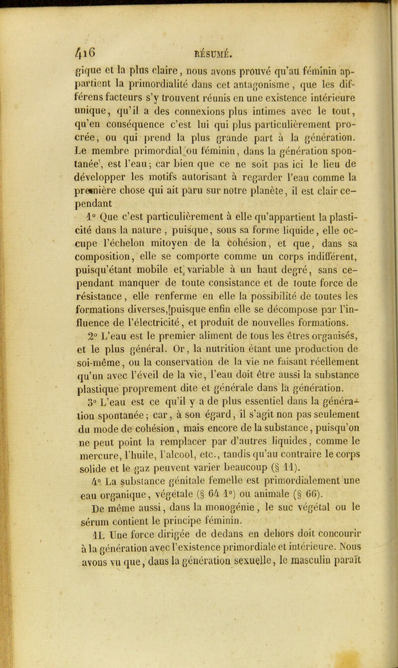 gique et la plus claire, nous avons prouvé qu'au féminin ap- partient la priinordialité dans cet anta^jonisme, que les dif- l'érens facteurs s'y trouvent réunis en une existence intérieure unique, qu'il a des connexions plus intimes avec le tout, qu'en conséquence c'est lui qui plus particulièrement pro- crée, ou qui prend la plus grande part à la génération. Le membre primordial.ou féminin, dans la génération spon- tanée', est l'eau; car bien que ce ne soit pas ici le lieu de développer les motifs autorisant à regarder l'eau comme la première chose qui ait paru sur notre planète, il est clair ce- pendant 1° Que c'est particulièrement à elle qu'appartient la plasti- cité dans la nature , puisque, sous sa forme liquide, elle oc- cupe l'échelon mitoyen de la cohésion, et que, dans sa composition, elle se comporte comme un corps indifférent, puisqu'étant mobile et^ variable à un haut degré, sans ce- pendant manquer de toute consistance et de toute force de résistance, elle renferme en elle la possibilité de toutes les formations diverses,[puisque enfin elle se décompose par l'in- fluence de l'électricité, et produit de nouvelles formations. 2° L'eau est le premier aliment de tous les êtres organisés, et le plus général. Or, la nutrition étant une production de soi-même, ou la conservation de la vie ne faisant réellement qu'un avec l'éveil de la vie, l'eau doit être aussi la substance plastique proprement dite et générale dans la génération. 3° L'eau est ce qu'il y a de plus essentiel dans la généra- lion spontanée; car, à son égard, il s'agit non pas seulement du mode de cohésion, mais encore de la substance, puisqu'on ne peut point la remplacer par d'autres liquides, comme le mercure, l'huile, l'alcool, etc., tandis qu'au contraire le corps solide et le gaz peuvent varier beaucoup (§ 11). 4° La substance génitale femelle est primordialement une eau organique, végétale (§ 64 1») ou animale (§ 66). De même aussi, dans la monogénie, le suc végétal ou le sérum contient le principe féminin. IL Une force dirigée de dedans en dehors doit concourir à la génération avec l'existence primordiale et intérieure. Nous avons vu que, dans la génération sexuelle, le masculin paraît