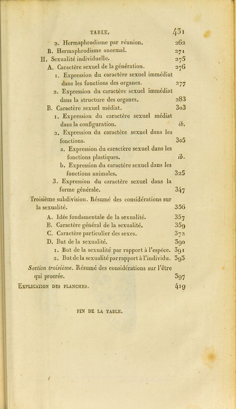 2. Hermaphrodisme par réunion. 262 B. Hermaphrodisme anormal. 271 II. Sexualité individuelle. 275 A. Caractère sexuel de la génération. 276 1. Expression du caractère sexuel immédiat dans les fonctions des organes. 277 2. Expression du caractère sexuel immédiat dans la structure des organes. 283 B. Caractère sexuel médiat. 3o3 1. Expression du caractère sexuel médiat dans la configuration. ib, 2. Expression du caractère sexuel dans les fonctions. 3o5 a. Expression du caractère sexuel dans les fonctions plastiques. ib. b. Expression du caractère sexuel dans les fonctions animales. SaS 3. Expression du caractère sexuel dans la forme générale. 347 Troisième subdivision. Résumé des considérations sur la sexualité. 356 A. Idée fondamentale de la sexualité. 357 B. Caractère général de la sexualité. 359 C. Caractère particulier des sexes. 3^2 D. But de la sexualité. 5go 1. But de la sexualité par rapport à l'espèce. 3g i 2. But de la sexualité parrapport à l'individu. SgS Section troisième. Résumé des considérations sur l'être qui procrée. 597 EXPLICAIION DES PLANCHES. 4^9 FIN DE LA ÏABLE.