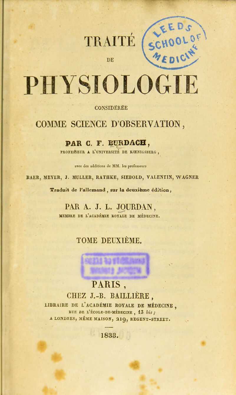 TRAITÉ DE PHYSIOLOGIE CONSIDÉRÉE COMME SCIENCE D'OBSERVATION, PAR C. I\ BUHDAGB, FROÏE&EUR A l'UNlYERSITÉ DE K.ŒNIGSBERG , avec des additions de MM. les professeurs BAEK, MEYER, J. MULLER, RATHKE, SIEBOLD, VALENTIN, WAGNER Traduit de l'allemand , sur la deuxième édition, PAR A. J. L. JOURDAN, MEMBRE DE l'aCADÉMIE ROYAIE DE MÉDECINE. TOME DEUXIÈME. PARIS , CHEZ J.-B. BAILLIÈRE, LIBRAIRE DE L'ACADÉMIE ROYALE DE MÉDECINE , RTE DE l'école-de-médecine , 13 lis ; A LONDRES, MÊME MAISON, 2ig, REGENT-STREET. 1838. Il': • ■ . ■ -