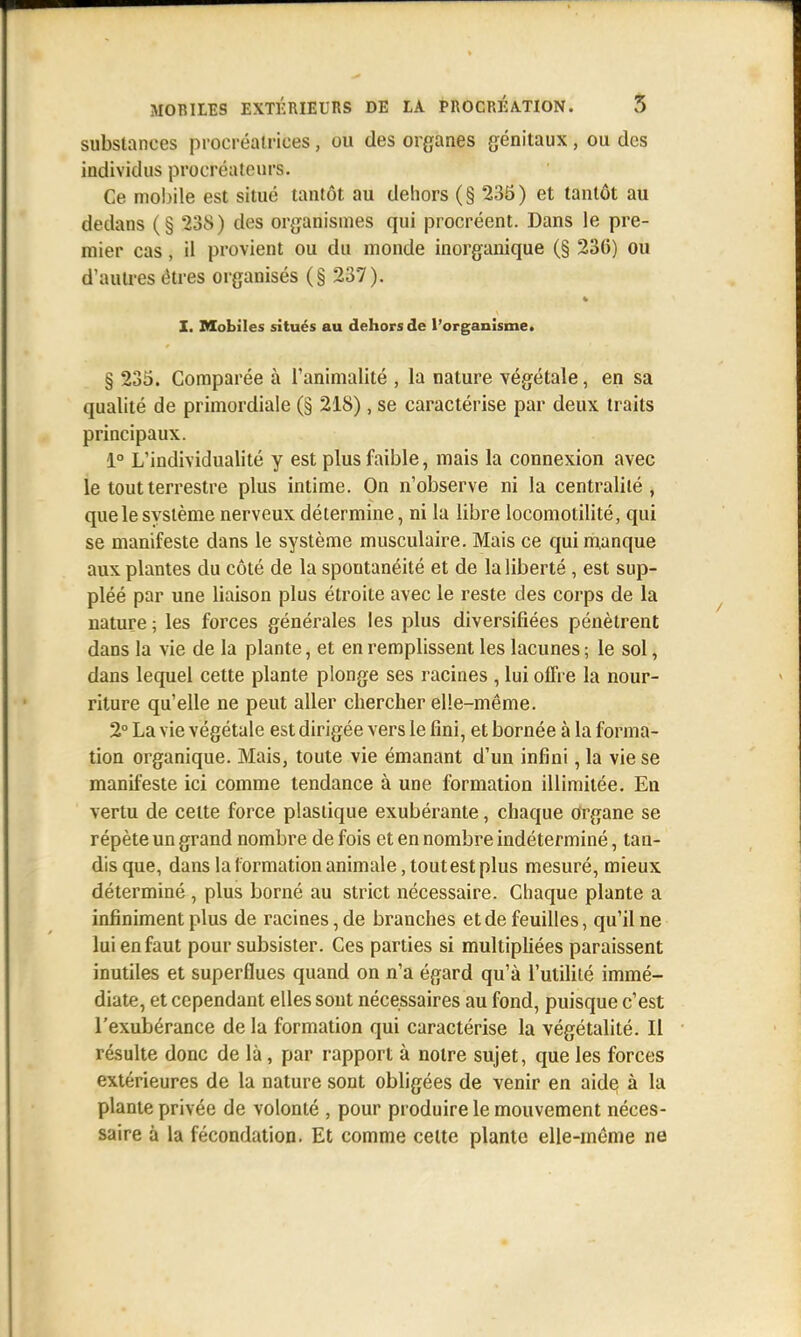 substances procréatrices, ou des organes génitaux, ou des individus procréateurs. Ce mobile est situé tantôt au dehors (§ 235) et tantôt au dedans (§ 238) des organismes qui procréent. Dans le pre- mier cas, il provient ou du monde inorganique (§ 236) ou d'autres êtres organisés (§ 237). X. Mobiles situés au dehors de l'organisme. § 235. Comparée à l'animalité , la nature végétale, en sa qualité de primordiale (§ 218), se caractérise par deux traits principaux. 1° L'individualité y est plus faible, mais la connexion avec le tout terrestre plus intime. On n'observe ni la centralité , que le système nerveux détermine, ni la libre locomotilité, qui se manifeste dans le système musculaire. Mais ce qui manque aux plantes du côté de la spontanéité et de la liberté , est sup- pléé par une liaison plus étroite avec le reste des corps de la nature ; les forces générales les plus diversifiées pénètrent dans la vie de la plante, et en remplissent les lacunes ; le sol, dans lequel cette plante plonge ses racines , lui offre la nour- riture qu'elle ne peut aller chercher elle-même. 2° La vie végétale est dirigée vers le fini, et bornée à la forma- tion organique. Mais, toute vie émanant d'un infini, la vie se manifeste ici comme tendance à une formation illimitée. En vertu de celte force plastique exubérante, chaque organe se répète un grand nombre de fois et en nombre indéterminé, tan- dis que, dans la formation animale, toutestplus mesuré, mieux déterminé , plus borné au strict nécessaire. Chaque plante a infiniment plus de racines, de branches et de feuilles, qu'il ne lui en faut pour subsister. Ces parties si multipliées paraissent inutiles et superflues quand on n'a égard qu'à l'utilité immé- diate, et cependant elles sont nécessaires au fond, puisque c'est l'exubérance de la formation qui caractérise la végétalité. Il résulte donc de là, par rapport à notre sujet, que les forces extérieures de la nature sont obligées de venir en aide à la plante privée de volonté , pour produire le mouvement néces- saire à la fécondation. Et comme celte plante elle-même ne