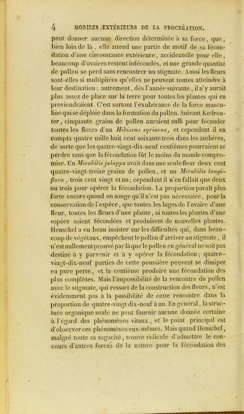 peut donner aucune direction déterminée à sa force, que , bien loin de là , elle attend une partie du motif de sa fécon- dation d'une circonstance extérieure, accidentelle pour elle, beaucoup d'ovaires restent infécondés, et une grande quantité de pollen se perd sans rencontrer un stigmate. Aussi les fleurs sont-elles si multipliées qu'elles ne peuvent toutes atteindre à leur destination ; autrement, dès l'année suivante, il n'y aurait plus assez de place sur la terre pour toutes les plantes qui en proviendraient. C'est surtout l'exubérance de la force mascu- line qui se déploie dans la formation du pollen. Suivant Kœlreu- ter, cinquante grains de pollen auraient suffi pour féconder toutes les fleurs d'un Hibiscus syriacus, et cependant il en compta quatre mille huit cent soixante trois dans les anthères, de sorte que les quatre-vingt-dix-neuf centièmes pourraient se perdre sans que la fécondation fût le moins du monde compro- mise. Un Mirabilis jalappa avait dans une seulefleur deux cent quatre-vingt-treize grains de pollen, et un Mirabilis longi- flora, trois cent vingt et un; cependant il n'en fallait que deux ou trois pour opérer la fécondation. La proportion paraît plus forte encore quand on songe qu'il n'est pas nécessaire, pour la conservation de l'espèce, que toutes les loges de l'ovaire d'une fleur, toutes les fleurs d'une plante, ni toutes les plantes d'une espèce soient fécondées et produisent de nouvelles plantes. Henschela eu beau insister sur les difficultés qui, dans beau- coup de végétaux, empêchent le pollen d'arriver au stigmate, il n'est nullement prouvé par laque le pollen en général ne soit pas destiné à y parvenir et à y opérer la fécondation ; quatre- vingt-dix-neuf parties de cette poussière peuvent se dissiper en pure perte, et la centième produire une fécondation des plus complètes. Mais l'impossibilité de la rencontre du pollen avec le stigmate, qui ressort de la construction des fleurs, n'est évidemment pas à la possibilité de celte rencontre dans la proportion de quatre-vingt dix-neuf à un. En général, la struc- ture organique seule ne peut fournir aucune donnée certaine à l'égard des phénomènes vitaux, et le point principal est d'observer ces phénomènes eux-mêmes. Mais quand Henschel, malgré toute sa sagacité, trouve ridicule d'admettre le con- cours d'autres forces de la nature pour la fécondation des