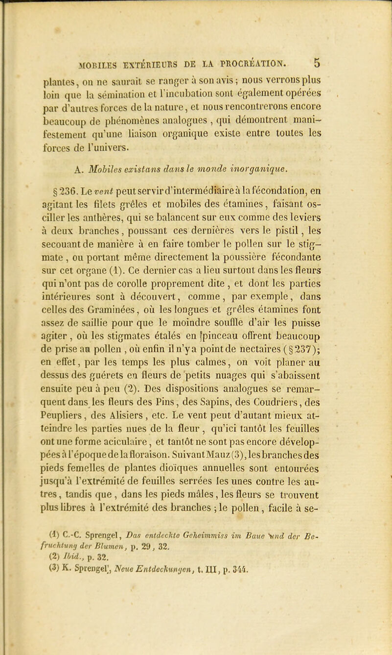 plantes, on ne saurait se ranger à son avis ; nous verrous plus loin que la sémination et l'incubation sont également opérées par d'autres forces de la nature, et nous rencontrerons encore beaucoup de phénomènes analogues , qui démontrent mani- festement qu'une liaison organique existe entre toutes les forces de l'univers. A. Mobiles existans dans le monde inorganique. §236. Le vent peut servir d'intermédiaire à la fécondation, en agitant les filets grêles et mobiles des étamines, faisant os- ciller les anthères, qui se balancent sur eux comme des leviers à deux branches, poussant ces dernières vers le pistil, les secouant de manière à en faire tomber le pollen sur le stig- mate , ou portant même directement la poussière fécondante sur cet organe (1). Ce dernier cas a lieu surtout dans les fleurs qui n'ont pas de corolle proprement dite , et dont les parties intérieures sont à découvert, comme , par exemple, dans celles des Graminées, où les longues et grêles étamines font assez de saillie pour que le moindre souffle d'air les puisse agiter , où les stigmates étalés en fpinceau offrent beaucoup de prise am pollen , où enfin il n'y a point de nectaires (§237); en effet, par les temps les plus calmes, on voit planer au dessus des guérets en fleurs de petits nuages qui s'abaissent ensuite peu à peu (2). Des dispositions analogues se remar- quent dans les fleurs des Pins, des Sapins, des Coudriers, des Peupliers, des Alisiers, etc. Le vent peut d'autant mieux at- teindre les parties nues de la fleur , qu'ici tantôt les feuilles ont une forme aciculaire, et tantôt ne sont pas encore dévelop- pées à l'époque de lafloraison. SuivantMauz(3), lesbranches des pieds femelles de plantes dioïques annuelles sont entourées jusqu'à l'extrémité de feuilles serrées les unes contre les au- tres , tandis que, dans les pieds mâles, les fleurs se trouvent plus libres à l'extrémité des branches ; le pollen, facile à se- (1) C.-C. Sprcngel, Bas cntdeckto Gcheimmiss im Bauc Sind der Bc- fruchtumj der Blumen, p. 29, 32. (2) Ibid., p. 32. (3) K. Spicngel], Ncue Entdcchm<jen, t. UI, p. 344.