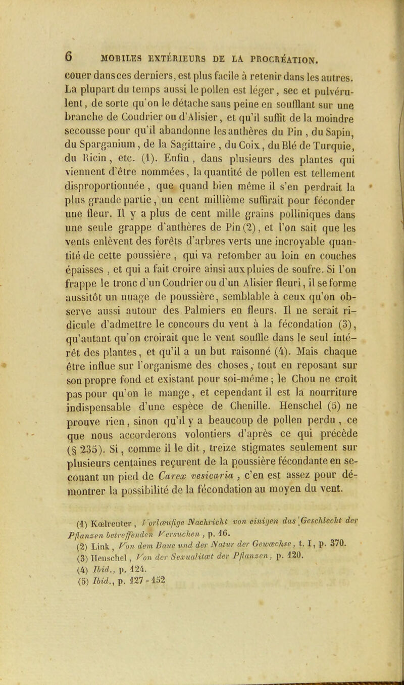 couer dans ces derniers, est plus facile à retenir dans les autres. La plupart du temps aussi le pollen est léger, sec et pulvéru- lent , de sorte qu'on le détache sans peine en souillant sur une branche de Coudrier ou d'Alisier, et qu'il suffit de la moindre secousse pour qu'il abandonne les anthères du Pin , du Sapin, du Sparganium, de la Sagittaire, du Goix, du Blé de Turquie, du Ricin, etc. (1). Enfin , dans plusieurs des plantes qui viennent d'être nommées, la quantité de pollen est tellement disproportionnée , que quand bien même il s'en perdrait la plus grande partie, un cent millième suffirait pour féconder une fleur. Il y a plus de cent mille grains polliniques dans une seule grappe d'anthères de Pin (2), et l'on sait que les vents enlèvent des forêts d'arbres verts une incroyable quan- tité de cette poussière , qui va retomber au loin en couches épaisses , et qui a fait croire ainsi aux pluies de soufre. Si l'on frappe le tronc d'un Coudrier ou d'un Alisier fleuri, il se forme aussitôt un nuage de poussière, semblable à ceux qu'on ob- serve aussi autour des Palmiers en fleurs. Il ne serait ri- dicule d'admettre le concours du vent à la fécondation (3), qu'autant qu'on croirait que le vent souffle dans le seul inté- rêt des plantes, et qu'il a un but raisonné (4). Mais chaque être influe sur l'organisme des choses, tout en reposant sur son propre fond et existant pour soi-même ; le Chou ne croît pas pour qu'on le mange, et cependant il est la nourriture indispensable d'une espèce de Chenille. Henschel (5) ne prouve rien, sinon qu'il y a beaucoup de pollen perdu , ce que nous accorderons volontiers d'après ce qui précède (§ 235). Si, comme il le dit, treize stigmates seulement sur plusieurs centaines reçurent de la poussière fécondante en se- couant un pied de Carex vesicaria , c'en est assez pour dé- montrer la possibilité de la fécondation au moyen du vent. (1) Kœlreuter , Vorlœufige Nachricht von einiyen das [Gcschlecht der Pflansen betreffenden Versuchen , p. 46. (2) Link Von dem Bauc und der Natur der Gowœchse, t. I, p. 370. (3) Henschel, Von der SexuaUtœt der Pflansen, p. 120. (4) Ibid., p. 424. (5) Ibid., p. 127-152