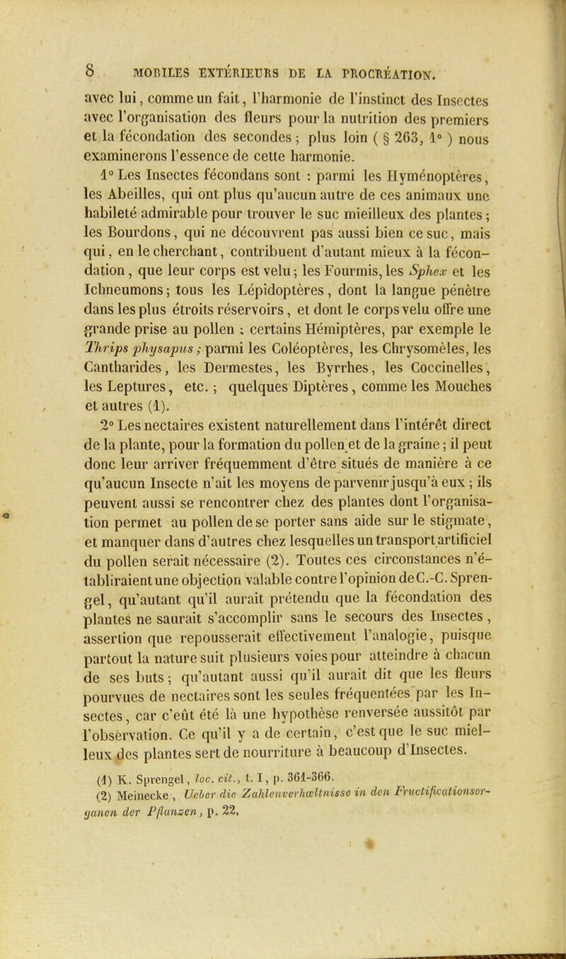 avec lui, comme un fait, l'harmonie de l'instinct des Insectes avec l'organisation des fleurs pour la nutrition des premiers et la fécondation des secondes ; plus loin ( § 263, 1° ) nous examinerons l'essence de cette harmonie. 1° Les Insectes fécondans sont : parmi les Hyménoptères, les Abeilles, qui ont plus qu'aucun autre de ces animaux une habileté admirable pour trouver le suc mieilleux des plantes ; les Bourdons, qui ne découvrent pas aussi bien ce suc, mais qui, en le cherchant, contribuent d'autant mieux à la fécon- dation , que leur corps est velu ; les Fourmis, les Sphex et les Ichneumons ; tous les Lépidoptères, dont la langue pénèire dans les plus étroits réservoirs, et dont le corps velu offre une grande prise au pollen ; certains Hémiptères, par exemple le Thrips physapus ; parmi les Coléoptères, les Chrysomèles, les Cantharides, les Dermestes, les Byrrhes, les Coccinelles , les Leptures, etc. ; quelques Diptères, comme les Mouches et autres (1). 2° Les nectaires existent naturellement dans l'intérêt direct de la plante, pour la formation du pollen_et de la graine ; il peut donc leur arriver fréquemment d'être situés de manière à ce qu'aucun Insecte n'ait les moyens de parvenir jusqu'à eux ; ils peuvent aussi se rencontrer chez des plantes dont l'organisa- tion permet au pollen de se porter sans aide sur le stigmate, et manquer dans d'autres chez lesquelles un transport artificiel du pollen serait nécessaire (2). Toutes ces circonstances n'é- tabliraient une objection valable contre l'opinion deC.-C. Spren- gel, qu'autant qu'il aurait prétendu que la fécondation des plantes ne saurait s'accomplir sans le secours des Insectes , assertion que repousserait effectivement l'analogie, puisque partout la nature suit plusieurs voies pour atteindre à chacun de ses buts ; qu'autant aussi qu'il aurait dit que les fleurs pourvues de nectaires sont les seules fréquentées par les In- sectes , car c'eût été là une hypothèse renversée aussitôt par l'observation. Ce qu'il y a de certain, c'est que le suc miel- leux des plantes sert de nourriture à beaucoup d'Insectes. (d) K. Spvengel, loc. cit., 1.1, p. 361-366. (2) Meinecke , Uebcr die Zahlenverliœltnisse in den Fructificaiionsor- ijancii der Pflansen, p. 22, > ♦