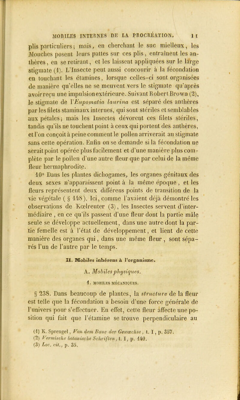 plis particuliers; mais, en cherchant le suc mielleux, les Mouches posent leurs pattes sur ces plis, entraînent les an- thères, en se retirant, et les laissent appliquées sur le large stigmate (1). L'Insecte peut aussi concourir à la fécondation en touchant les étamines, lorsque celles-ci sont organisées de manière quelles ne se meuvent vers le stigmate qu'après avoirreçu une impulsion extérieure. Suivant Robert Brown (2), le stigmate de YEupomatia laurina est séparé des anthères par les filets staminaux internes, qui sont stériles et semblables aux pétales; mais les Insectes dévorent ces filets stériles, tandis qu'ils ne touchent point à ceux qui portent des anthères, et l'on conçoit à peine comment le pollen arriverait au stigmate sans celle opération. Enfin on se demande si la fécondation ne serait point opérée plus facilement et d'une manière plus corn - plète par le pollen d'une autre fleur que par celui de la même fleur hermaphrodite. 10° Dans les plantes dichogames, les organes génitaux des deux sexes n'apparaissent point à la même époque, et les fleurs représentent deux différens points de transition de la vie végétale ( § 148). Ici, comme l'avaient déjà démontré les observations de Kœlreuter (3), les Insectes servent d'inter- médiaire , en ce qu'ils passent d'une fleur dont la partie mâle seule se développe actuellement, dans une autre dont la par- tie femelle est à l'état de développement, et lient de cette manière des organes qui, dans une même fleur , sont sépa- rés l'un de l'autre par le temps. ZI. Mobiles înhérens à l'organisme. A. Mobiles physiques. 4. MOBILES MÉCiKIQUES. § 238. Dans beaucoup de plantes, la structure de la fleur est telle que la fécondation a besoin d'une force générale de l'univers pour s'effectuer. En effet, cette fleur affecte une po- sition qui fait que l'étamine se trouve perpendiculaire au (4) K. Sprengel, Von devi Bauo dor Geviœchso, t. I, p. 357. (2) Vermischc ùotanische Schriften, t. I, p. 440.