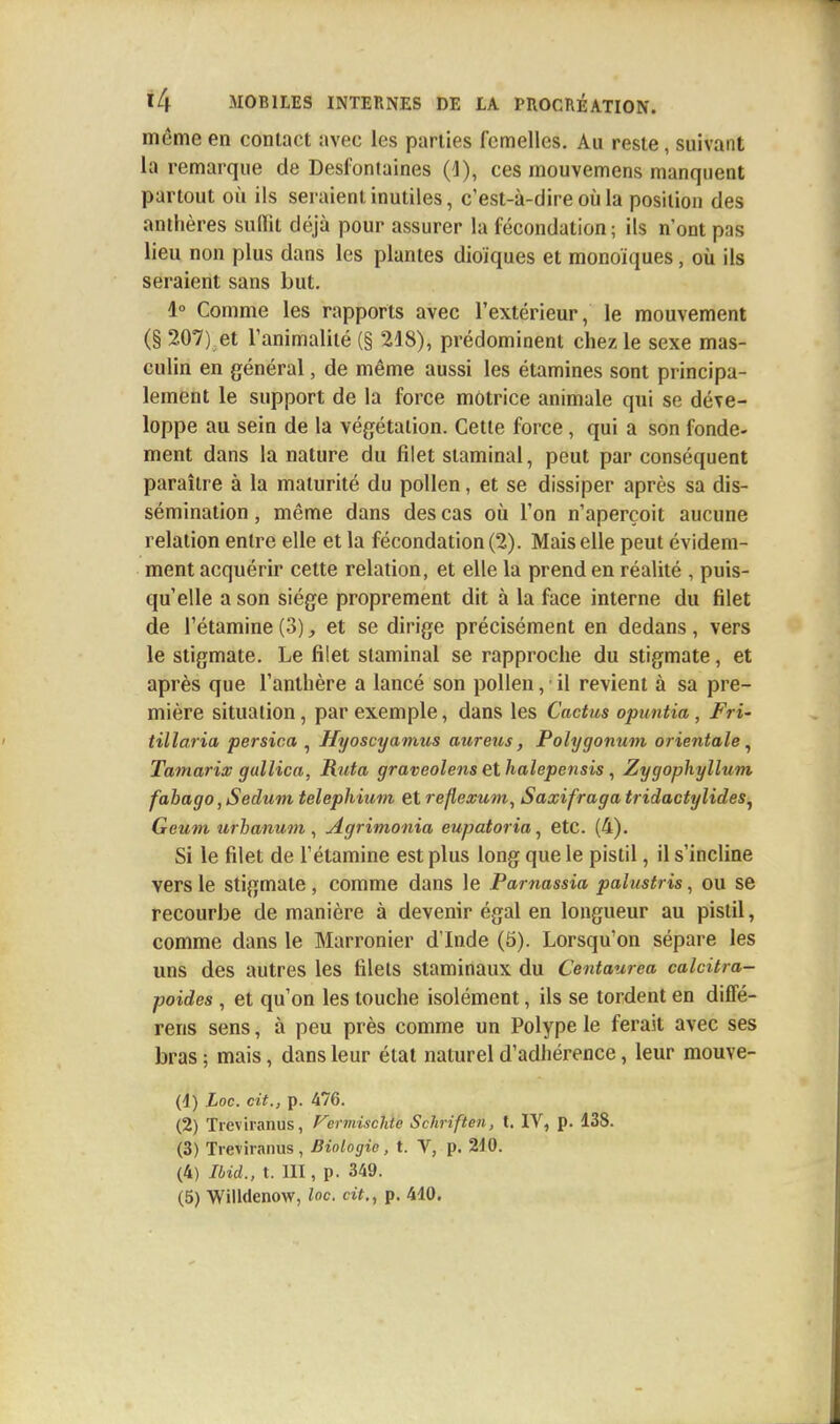 même en contact avec les parties femelles. Au reste, suivant la remarque de Desfontaines (I), ces mouvemens manquent partout où ils seraient inutiles, c'est-à-dire où la position des anthères sullit déjà pour assurer la fécondation; ils n'ont pas lieu non plus dans les plantes dioïques et monoïques, où ils seraient sans but. 4° Comme les rapports avec l'extérieur, le mouvement (§ 207) et l'animalité (§ 218), prédominent chez le sexe mas- culin en général, de même aussi les étamines sont principa- lement le support de la force motrice animale qui se déve- loppe au sein de la végétation. Cette force, qui a son fonde- ment dans la nature du filet staminal, peut par conséquent paraître à la maturité du pollen, et se dissiper après sa dis- sémination , même dans des cas où l'on n'aperçoit aucune relation entre elle et la fécondation (2). Mais elle peut évidem- ment acquérir cette relation, et elle la prend en réalité , puis- qu'elle a son siège proprement dit à la face interne du filet de l'étamine (3), et se dirige précisément en dedans, vers le stigmate. Le filet staminal se rapproche du stigmate, et après que l'anthère a lancé son pollen, il revient à sa pre- mière situation, par exemple, dans les Cactus opuntia, Fri~ tillaria persica , Jfyoscyamus aureus, Poïygonum orientale, Tamarix gallica, Ruta graveolens ethalepensis , Zygophyllum fahago, Sedum telephium et reflexum, Saxifraga tridactylides, Geum urbanum, Agrimonia eupatoria, etc. (4). Si le filet de l'étamine est plus long que le pistil, il s'incline vers le stigmate , comme dans le Pamassia palmtris, ou se recourbe de manière à devenir égal en longueur au pistil, comme dans le Marronier d'Inde (5). Lorsqu'on sépare les uns des autres les filets slaminaux du Centaurea calcitra- poides , et qu'on les touche isolément, ils se tordent en diffé- rens sens, à peu près comme un Polype le ferait avec ses bras ; mais, dans leur état naturel d'adhérence, leur mouve- (4) Loc. cit., p. 476. (2) Treviranus, Fermisclde Schriften, t. IV, p. 138. (3) Treviranus, Biologie, t. V, p. 210. (4) Ibid., t. III, p. 349.