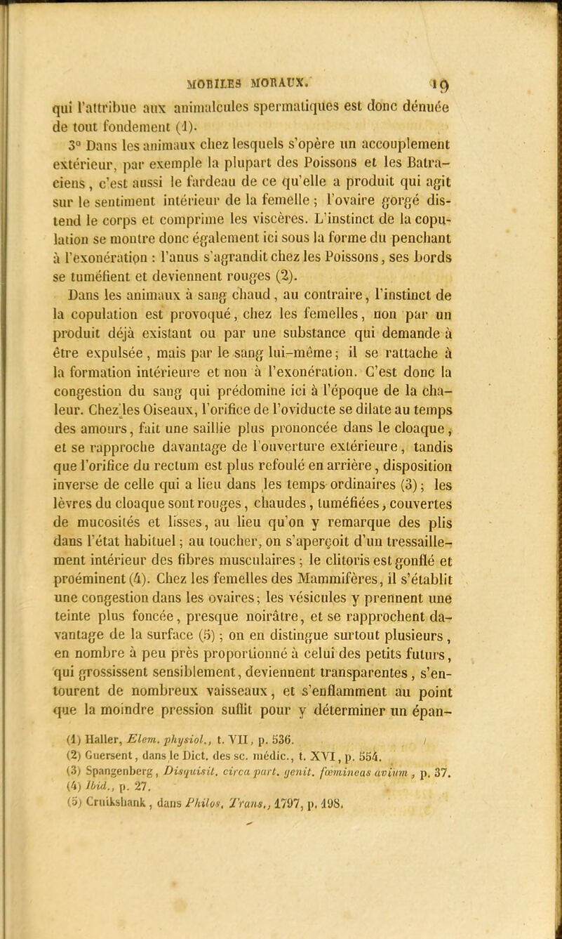 qui l'attribue aux animalcules spermaliques est donc dénuée de tout fondement (1). 3° Dans les animaux chez lesquels s'opère un accouplement extérieur, par exemple la plupart des Poissons et les Batra- ciens , c'est aussi le fardeau de ce qu'elle a produit qui agit sur le sentiment intérieur de la femelle ; l'ovaire gorgé dis- tend le corps et comprime les viscères. L'instinct de la copu- lation se montre donc également ici sous la forme du penchant à l'exonération : l'anus s'agrandit chez les Poissons, ses bords se tuméfient et deviennent rouges (2). Dans les animaux à sang chaud, au contraire, l'instinct de la copulation est provoqué, chez les femelles, non par un produit déjà existant ou par une substance qui demande à être expulsée , mais par le sang lui-même ; il se rattache à la formation intérieure et non à l'exonération. C'est donc la congestion du sang qui prédomine ici à l'époque de la cha- leur. Chez les Oiseaux, l'orifice de l'oviducte se dilate au temps des amours, fait une saillie plus prononcée dans le cloaque, et se rapproche davantage de l'ouverture extérieure, tandis que l'orifice du rectum est plus refoulé en arrière, disposition inverse de celle qui a lieu dans les temps ordinaires (3) ; les lèvres du cloaque sont rouges, chaudes, tuméfiées, couvertes de mucosités et lisses, au lieu qu'on y remarque des plis dans l'état habituel ; au loucher, on s'aperçoit d'un tressaille- ment intérieur des fibres musculaires ; le clitoris est gonflé et proéminent (4). Chez les femelles des Mammifères, il s'établit une congestion dans les ovaires; les vésicules y prennent une teinte plus foncée, presque noirâtre, et se rapprochent da- vantage de la surface (5) ; on en distingue surtout plusieurs, en nombre à peu près proportionné à celui des petits futurs, qui grossissent sensiblement, deviennent transparentes, s'en- tourent de nombreux vaisseaux, et s'enflamment au point que la moindre pression suffit pour y déterminer un épan- (1) Haller, Elem. physiol., t. VII, p. 536. / (2) Guersent, dans le Dict. des se. inédic., t. XVI, p. 554. (3) Spangenberg, Disquisit. circa part, tjenit. fœmincas avium , p. 37. (4) Ibid., p. 27. (o) Cruiksuank, dans P/iilos. Trms., 1797, p, 498.