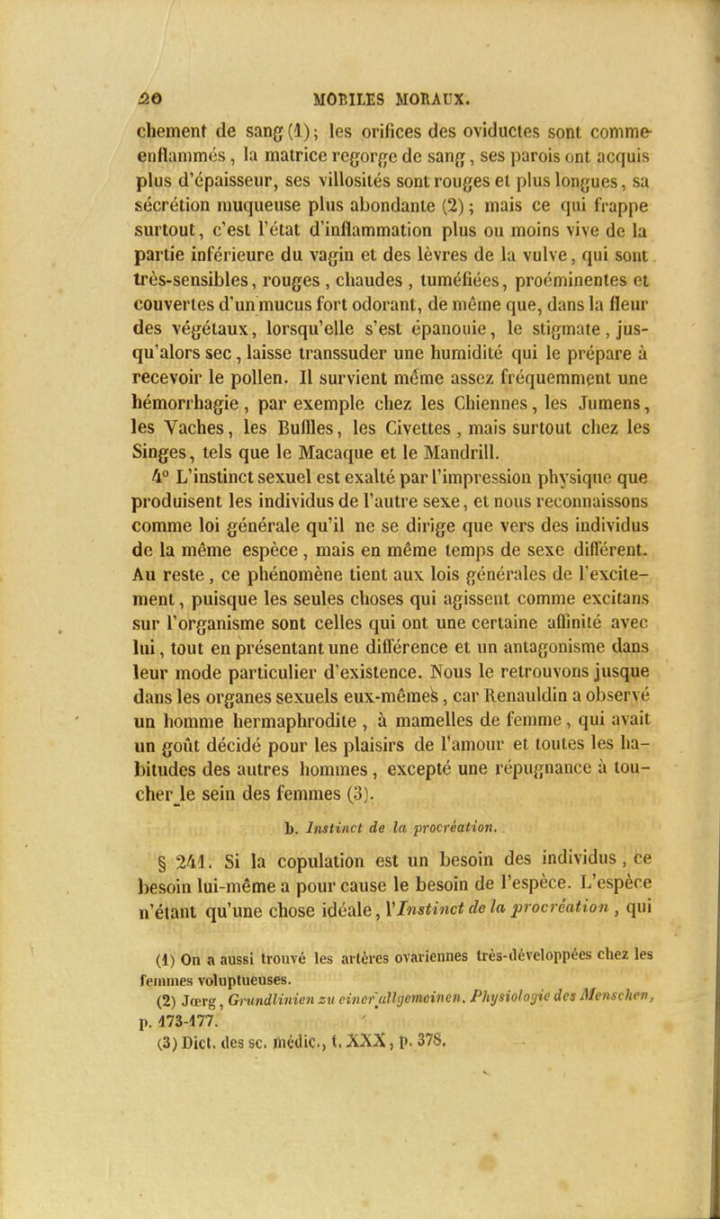 chement de sang (1) ; les orifices des oviductes sont comme- enflammés , la matrice regorge de sang, ses parois ont acquis plus d'épaisseur, ses villosilés sont rouges et plus longues, sa sécrétion muqueuse plus abondante (2) ; mais ce qui frappe surtout, c'est l'état d'inflammation plus ou moins vive de la partie inférieure du vagin et des lèvres de la vulve, qui sont très-sensibles, rouges , chaudes , tuméfiées, proéminentes et couvertes d'un mucus fort odorant, de même que, dans la fleur des végétaux, lorsqu'elle s'est épanouie, le stigmate, jus- qu'alors sec, laisse transsuder une humidité qui le prépare à recevoir le pollen. Il survient même assez fréquemment une hémorrhagie, par exemple chez les Chiennes, les Jumens, les Vaches, les Buffles, les Civettes , mais surtout chez les Singes, tels que le Macaque et le Mandrill. 4° L'instinct sexuel est exalté par l'impression physique que produisent les individus de l'autre sexe, et nous reconnaissons comme loi générale qu'il ne se dirige que vers des individus de la même espèce , mais en même temps de sexe différent. Au reste, ce phénomène tient aux lois générales de fexcite- ment, puisque les seules choses qui agissent comme excitans sur l'organisme sont celles qui ont une certaine affinité avec lui, tout en présentant une différence et un antagonisme dans leur mode particulier d'existence. Nous le retrouvons jusque dans les organes sexuels eux-mêmes, car Renauldin a observé un homme hermaphrodite , à mamelles de femme, qui avait un goût décidé pour les plaisirs de l'amour et toutes les ha- bitudes des autres hommes, excepté une répugnance à lou- cher le sein des femmes (3). b. Instinct de la procréation. § 241. Si la copulation est un besoin des individus J ce besoin lui-même a pour cause le besoin de l'espèce. L'espèce n'étant qu'une chose idéale, Y Instinct de la procréation , qui (1) On a aussi trouvé les artères ovariennes très-développées chez les femmes voluptueuses. (2) Jœrg, Grundlinienzuciiicfulhjemcinen. Physiologie des Menschen, p. 473-177. (3) Dict. des se. méilic, t. XXX, p. 378.