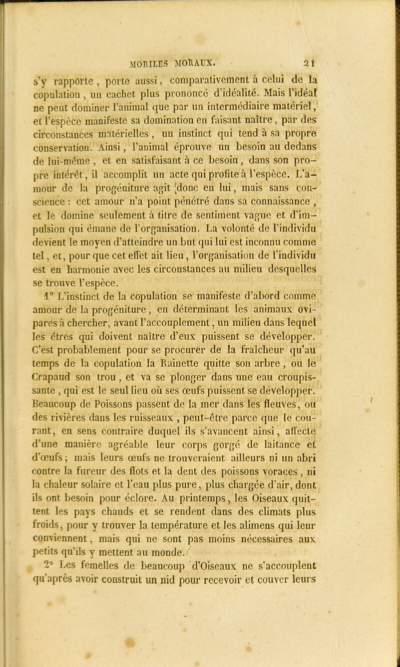 s'y rapporte , porte aussi, comparativement à celui de la copulation, un cachet plus prononcé d'idéalité. Mais l'idéal ne peut dominer l'animal que par un intermédiaire matériel, et l'espèce manifeste sa domination en faisant naître, par des circonstances matérielles , un instinct qui tend à sa propre conservation. Ainsi, l'animal éprouve un besoin au dedans de lui-même , et en satisfaisant à ce besoin, dans son pro- pre intérêt, il accomplit un acte qui profite à l'espèce. L'a- mour de la progéniture agit [donc en lui, mais sans con- science : cet amour n'a point pénétré dans sa connaissance , et le domine seulement à titre de sentiment vague et d'im- pulsion qui émane de l'organisation. La volonté de l'individu devient le moyen d'atteindre un but qui lui est inconnu comme tel, et, pour que cet effet ait lieu, l'organisation de l'individu est en harmonie avec les circonstances au milieu desquelles se trouve l'espèce. 1° L'instinct de la copulation se manifeste d'abord comme amour de la progéniture ; en déterminant les animaux ovi- pares à chercher, avant l'accouplement, un milieu dans lequel les êtres qui doivent naître d'eux puissent se développer. C'est probablement pour se procurer de la fraîcheur qu'au temps de la copulation la Rainette quitte son arbre, ou le Crapaud son trou, et va se plonger dans une eau croupis- sante , qui est le seul lieu où ses œufs puissent se développer. Beaucoup de Poissons passent de la mer dans les fleuves, ou des rivières dans les ruisseaux , peut-être parce que le cou- rant, en sens contraire duquel ils s'avancent ainsi, affecte d'une manière agréable leur corps gorgé de laitance et d'œufs ; mais leurs œufs ne trouveraient ailleurs ni un abri contre la fureur des flots et la dent des poissons voraces, ni la chaleur solaire et l'eau plus pure, plus chargée d'air, dont ils ont besoin pour éclore. Au printemps, les Oiseaux quit- tent les pays chauds et se rendent dans des climats plus froids, pour y trouver la température et les alimens qui leur conviennent, mais qui ne sont pas moins nécessaires aux petits qu'ils y mettent au monde./ 2° Les femelles de beaucoup d'Oiseaux ne s'accouplent qu'après avoir construit un nid pour recevoir et couver leurs