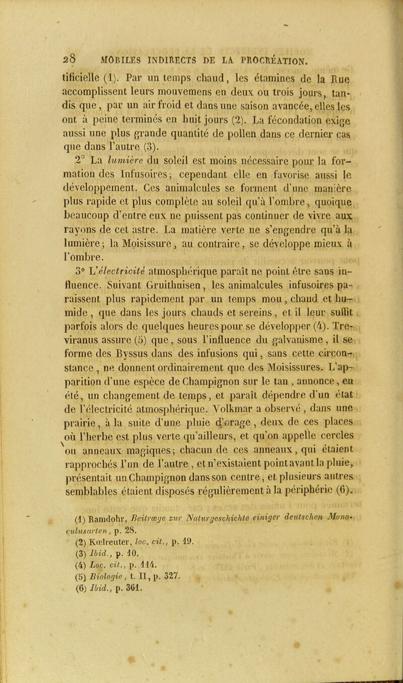 tificielle (1). Par un temps chaud, les étamines de la Rue accomplissent leurs mouvemens en deux ou trois jours, tan- dis que, par un air froid et dans une saison avancée, elles les ont à peine terminés en huit jours (2). La fécondation exige aussi une plus grande quantité de pollen dans ce dernier cas que dans l'autre (3). 2° La lumière du soleil est moins nécessaire pour la for- mation des Infusoires, cependant elle en favorise aussi je développement. Ces animalcules se forment d'une manière plus rapide et plus complète au soleil qu'à l'ombre, quoique beaucoup d'entre eux ne puissent pas continuer de vivre aux rayons de cet astre. La matière verte ne s'engendre qu'à la lumière; la Moisissure, au contraire, se développe mieux à l'ombre. 3° L'électricité atmosphérique paraît ne point être sans in- fluence. Suivant Gruithuisen, les animalcules infusoires pa- raissent plus rapidement par un temps mou , chaud et hu- mide , que dans les jours chauds et sereins, et il leur sullit parfois alors de quelques heures pour se développer (4). Tre- viranus assure (5) que, sous l'influence du galvanisme, il se forme des Byssus dans des infusions qui, sans cette circon- stance , ne donnent ordinairement que des Moisissures. L'ap- parition d'une espèce de Champignon sur le tan , annonce, en été, un changement de temps, et paraît dépendre d'un état de l'électricité atmosphérique. Volkmar a observé, dans une prairie, à la suite d'une pluie d>rage, deux de ces places où l'herbe est plus verte qu'ailleurs, et qu'on appelle cercles ou anneaux magiques; chacun de ces anneaux, qui étaient rapprochés l'un de l'autre , et n'existaient pointavant la pluie, présentait un Champignon dans son centre, et plusieurs autres semblables étaient disposés régulièrement à la périphérie (6). (1) Ramdohr, Bcilrœge sur Naturgeschichto einiger deutschen Mono- culusarten, p. 28. (2) Kœlreuter, loc. cit., p. 19. (3) Ibid., p. 10. (4) Loc. cit., p. 114. (5) Biologie, t. II, p. 327.