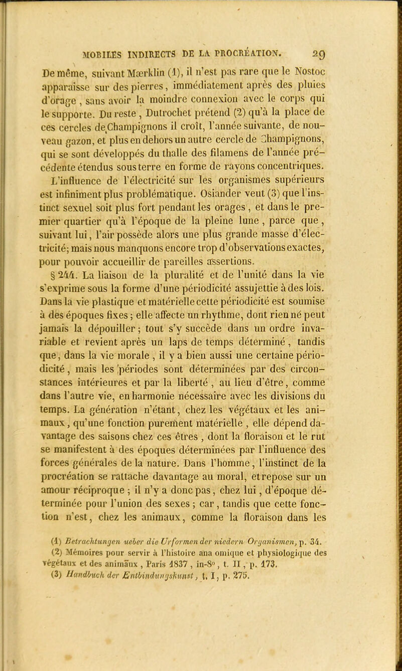 De même, suivant Mœrklin (1), il n'est pas rare que le Nostoc apparaisse sur des pierres, immédiatement après des pluies dorage , sans avoir la moindre connexion avec le corps qui le supporte. Du reste, Dulrochet prétend (2) qu'à la place de ces cercles de Champignons il croît, l'année suivante, de nou- veau gazon, et plus en dehors un autre cercle de Champignons, qui se sont développés du thalle des fdamens de l'année pré- cédente étendus sous terre en forme de rayons concentriques. L'influence de l'électricité sur les organismes supérieurs est infiniment plus problématique. Osiander veut (3) que l'ins- tinct sexuel soit plus fort pendant les orages, et dans le pre- mier quartier qu'à l'époque de la pleine lune, parce que, suivant lui, l'air possède alors une plus grande masse d'élec- tricité; mais nous manquons encore trop d'observations exactes, pour pouvoir accueillir de pareilles assertions. § 244. La liaison de la pluralité et de l'unité dans la vie s'exprime sous la forme d'une périodicité assujettie à des lois. Dans la vie plastique et matérielle celte périodicité est soumise à des époques fixes ; elle affecte un rhythme, dont rien né peut jamais la dépouiller ; tout s'y succède dans un ordre inva- riable et revient après un laps de temps déterminé , tandis que, dans la vie morale , il y a bien aussi une certaine pério- dicité , mais les ^périodes sont déterminées par des circon- stances intérieures et par la liberté , au lieu d'être, comme dans l'autre vie, en harmonie nécessaire avec les divisions du temps. La génération n'étant, chez les végétaux et les ani- maux , qu'une fonction purement matérielle , elle dépend da- vantage des saisons chez ces êtres , dont la floraison et le rut se manifestent à des époques déterminées par l'influence des forces générales delà nature. Dans l'homme, l'instinct de la procréation se rattache davantage au moral, et repose sur un amour réciproque ; il n'y a donc pas, chez lui, d'époque dé- terminée pour l'union des sexes ; car, tandis que cette fonc- tion n'est, chez les animaux, comme la floraison dans les (1) Betrachtungeri ueher die Ur for monder nicàcm Ortjanismen,^. 34. <2) Mémoires pour servir à l'histoire ana oniique et physiologique des végétaux et des animaux , Paris 4837 , in-S , t. II, p. 173. (3) I/andOuch der Enll/indun yshunst, t. I, p. 275.