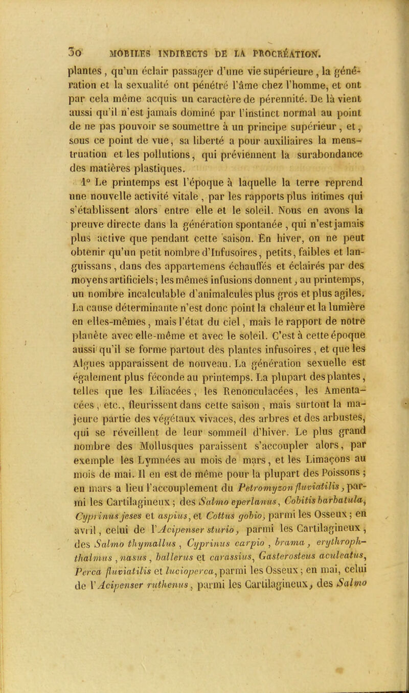 plantes, qu'un éclair passager d'une vie supérieure , la géné- ration et la sexualité ont pénétré l'âme chez l'homme, et ont par cela môme acquis un caractère de pérennité. De là vient aussi qu'il n'est jamais dominé par l'instinct normal au point de ne pas pouvoir se soumettre à un principe supérieur, et, sous ce point de vue, sa liberté a pour auxiliaires la mens- truation et les pollutions, qui préviennent la surabondance des matières plastiques. 1° Le printemps est l'époque à laquelle la terre reprend une nouvelle activité vitale , par les rapports plus intimes qui s'établissent alors entre elle et le soleil. Nous en avons la prouve directe dans la génération spontanée , qui n'est jamais plus active que pendant cette saison. En hiver, on ne peut obtenir qu'un petit nombred'Infusoires, petits, faibles et lan- guissans, dans des appartenons échauffés et éclairés par des moyens artificiels ; les mêmes infusions donnent, au printemps, un nombre incalculable d'animalcules plus gros et plus agiles. La cause déterminante n'est donc point la chaleur et la lumière en elles-mêmes, mais l'état du ciel, mais le rapport de notre planète avec elle-même et avec le soleil. C'est à cette époque aussi qu'il se forme partout des plantes infusoires, et que les Algues apparaissent de nouveau. La génération sexuelle est également plus féconde au printemps. La plupart des plantes, telles que les Liliacées, les Renonculacées, les Amenta- Cêeft, etc., fleurissent dans celte saison, mais surtout la ma- jeure partie des végétaux vivaces, des arbres et des arbustes, qui se réveillent de leur sommeil d'hiver. Le plus grand nombre des Mollusques paraissent s'accoupler alors, par exemple les Lymnées au mois de mars, et les Limaçons au mois de mai. Il en est de même pour la plupart des Poissons ; en mars a lieu l'accouplement du Petromyzon fluviatilis, par- mi les Cartilagineux; des Salmo eperlanus, Cobitisbarbatula^ Cyprinua jeses et aspius,et Cottus gohio, parmi les Osseux; en avril, celui de YJcipenser sturio, parmi les Cartilagineux, des Salmo thymallus , Cyprinus carpio , brama, erylhroph- thalmus , nasus , balïerus et carassius, Gasterosteus aculcatus, Pa ca fluviatilis et lucioperca, parmi les Osseux ; en mai, celui de YAcipcnser ruthenus, parmi les Cartilagineux, des Salm»