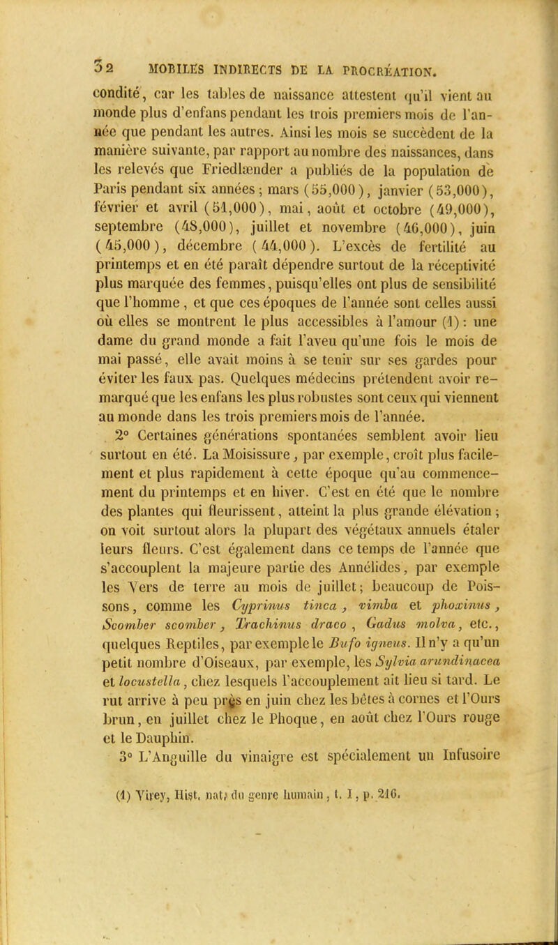 condité, car les tables de naissance attestent qu'il vient au monde plus d'enfans pendant les trois premiers mois de l'an- née que pendant les autres. Ainsi les mois se succèdent de la manière suivante, par rapport au nombre des naissances, dans les relevés que Friedluencler a publiés de la population de Paris pendant six années; mars (55,000), janvier (53,000), février et avril (51,000), mai, août et octobre (49,000), septembre (48,000), juillet et novembre (40,000), juin (45,000), décembre ( 44,000). L'excès de fertilité au printemps et en été paraît dépendre surtout de la réceptivité plus marquée des femmes, puisqu'elles ont plus de sensibilité que l'homme , et que ces époques de l'année sont celles aussi où elles se montrent le plus accessibles à l'amour ( J) : une dame du grand monde a fait l'aveu qu'une fois le mois de mai passé, elle avait moins à se tenir sur ses gardes pour éviter les faux pas. Quelques médecins prétendent avoir re- marqué que les enfans les plus robustes sont ceux qui viennent au monde dans les trois premiers mois de l'année. 2° Certaines générations spontanées semblent avoir lieu surtout en été. La Moisissure, par exemple, croît plus facile- ment et plus rapidement à celte époque qu'au commence- ment du printemps et en hiver. C'est en été que le nombre des plantes qui fleurissent, atteint la plus grande élévation ; on voit surtout alors la plupart des végétaux annuels étaler leurs fleurs. C'est également dans ce temps de l'année que s'accouplent la majeure partie des Annélides, par exemple les Vers de terre au mois de juillet; beaucoup de Pois- sons , comme les Cyprinus tinca , vimba et phoxinus , Scomber scomber, Trachinus draco , Gadus molva, etc., quelques Reptiles, par exemple le Bufo igneus. Il n'y a qu'un petit nombre d'Oiseaux, par exemple, les Sylvia arundinacca et locustclla, chez lesquels l'accouplement ait lieu si tard. Le rut arrive à peu prgs en juin chez les bétes à cornes et l'Ours brun, en juillet chez le Phoque, en août chez l'Ours rouge et le Dauphin. 3° L'Anguille du vinaigre est spécialement un Infusoire
