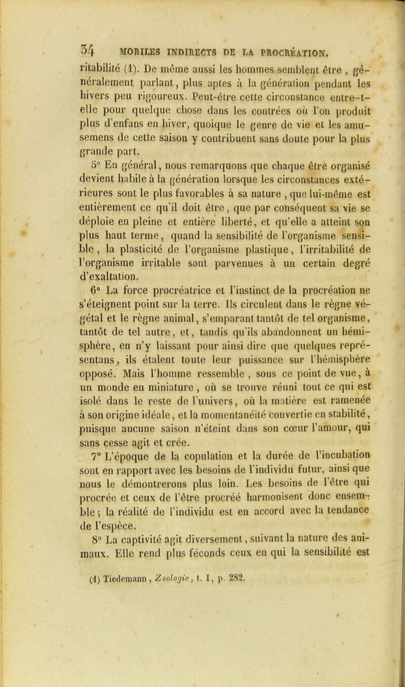 rilabilité (1). De même aussi les hommes semblent être , gé- néralement parlant, plus aptes à la génération pendant les hivers peu rigoureux. Peut-être cette circonstance entre-t- elle pour quelque chose dans les contrées où Ton produit plus d'enfans en hiver, quoique le genre de vie et les amu- semens de cette saison y contribuent sans doute pour la plus grande part. 5° En général, nous remarquons que chaque être organisé devient habile à la génération lorsque les circonstances exté- rieures sont le plus favorables à sa nature , que lui-même est entièrement ce qu'il doit être , que par conséquent sa vie se déploie en pleine et entière liberté, et qu'elle a atteint son plus haut terme, quand la sensibilité de l'organisme sensi- ble , la plasticité de l'organisme plastique, l'irritabilité de l'organisme irritable sont parvenues à un certain degré d'exaltation. 6° La force procréatrice et l'instinct de la procréation ne s'éteignent point sur la terre. Ils circulent dans le règne vé- gétal et le règne animal, s'emparant tantôt de tel organisme, tantôt de tel autre, et, tandis qu'ils abandonnent un hémi- sphère, en n'y laissant pour ainsi dire que quelques repré- sentai^ ils étalent toute leur puissance sur l'hémisphère opposé. Mais l'homme ressemble , sous ce point de vue, à un monde en miniature , où se trouve réuni tout ce qui est isolé dans le reste de l'univers, où la matière est ramenée à son origine idéale, et la momentanéité convertie en stabilité, puisque aucune saison n'éteint dans son cœur l'amour, qui sans cesse agit et crée. 7° L'époque de la copulation et la durée de l'incubation sont en rapport avec les besoins de l'individu futur, ainsi que nous le démontrerons plus loin. Les besoins de l'être qui procrée et ceux de l'être procréé harmonisent donc ensem- ble ; la réalité de l'individu est en accord avec la tendance de l'espèce. 8° La captivité agit diversement, suivant la nature des ani- maux. Elle rend plus féconds ceux en qui la sensibilité est