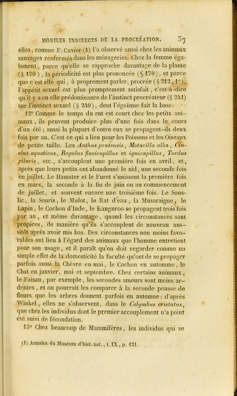 elles, comme F. Cuvier (1) l'a observé aussi chez les animaux sauvages renfermés dans les ménageries. Chez la femme éga- lement , parce qu'elle se rapproche davantage de la plante (§ 170 ), la périodicité est plus prononcée (§170 ), et parce que c'est elle qui, à proprement parler, procrée (§ 212,1°), l'appétit sexuel est plus promptement satisfait, c'est-à-dire qu'il y a en elle prédominance de l'instinct procréateur (§ 241) sur l'instinct sexuel (§ 240), dont l'égoïsme fait la base: ■ 12° Comme le temps du rut est court chez les petits ani- maux , ils peuvent produire plus d'une fois dans le cours d'uu été ; aussi la plupart d'entre eux se propagent-ils deux fois par an. C'est ce qui a lieu pour les Poissons et les Oiseaux de petite taille. Les Anthus pratensis, Motacilla alha , Cin- clus aquaticus, Regulus flavicapillus et ignicapillus, Titrdus piloris, etc., s'accouplent une première fois en avril, et, après que leurs petits ont abandonné le nid, une seconde fois en juillet. Le Hamster et le Furet s'unissent la première fois en mars, la seconde à la lin de juin ou au commencement de juillet, et souvent encore une troisième fois. Le Sous- lic, la Souris, le Mulot, le Rat d'eau , la Musaraigne. le Lapin, le Cochon d'Inde, le Kanguroo se propagent trois'fois par an, et même davantage, quand les circonstances sont propices, de manière qu'ils s'accouplent de nouveau aus- sitôt après avoir mis bas. Des circonstances non moins favo- rables ont lieu à l'égard des animaux que l'homme entrelient pour son usage, et il paraît qu'on doit regarder comme un simple effet de la domesticité la faculté qu'ont de se propager parfois aussi la Chèvre en mai, le Cochon en automme, le Chat en janvier, mai et septembre. Chez certains animaux, le Faisan, par exemple . les secondes amours sont moins ar- dentes , et on pourrait les comparer à la seconde pousse de fleurs que les arbres donnent parfois en automne ; d'après Winkel, elles ne s'observent, dans le Colymbus cristatus, que chez les individus dont le premier accouplement n'a point été suivi de fécondation. 13° Chez beaucoup de Mammifères, les individus qui se (i) Annales du Muséum d'hist. nat., t. IX, p. 421.