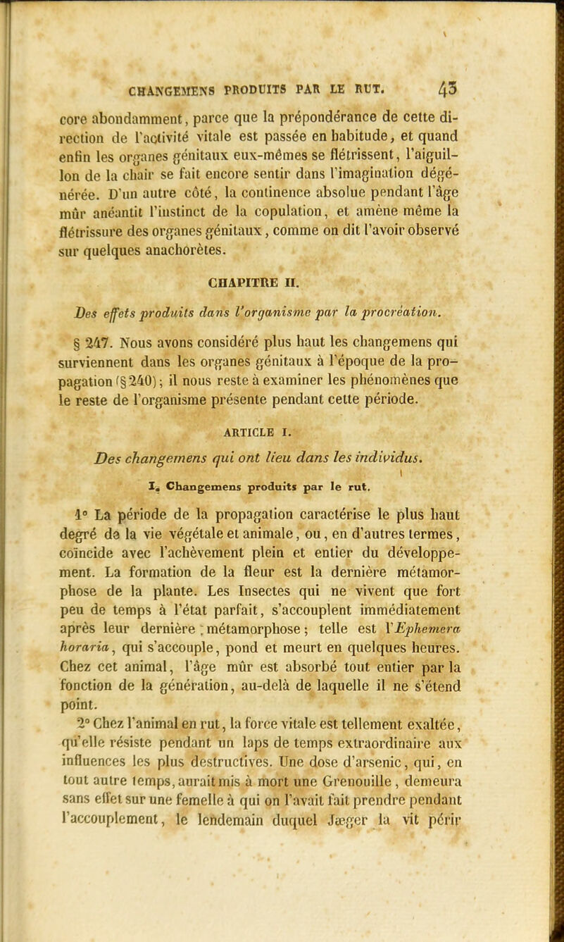 core abondamment, parce que la prépondérance de cette di- rection de l'activité vitale est passée en habitude, et quand enfin les organes génitaux eux-mêmes se flétrissent, l'aiguil- lon de la chair se fait encore sentir dans l'imagination dégé- nérée. D'un autre côté, la continence absolue pendant l'âge mûr anéantit l'instinct de la copulation, et amène même la flétrissure des organes génitaux, comme on dit l'avoir observé sur quelques anachorètes. CHAPITRE TÉ. Des effets produits dans l'organisme par la procréation. % 247. Nous avons considéré plus haut les changemens qui surviennent dans les organes génitaux à l'époque de la pro- pagation f§ 240) ; il nous reste à examiner les phénomènes que le reste de l'organisme présente pendant cette période. ARTICLE i. Des changemens qui ont lieu dans les individus. \ I. Changemens produits par le rut. 1° La période de la propagation caractérise le plus haut degré da la vie végétale et animale, ou, en d'autres termes, coïncide avec l'achèvement plein et entier du développe- ment. La formation de la fleur est la dernière métamor- phose de la plante. Les Insectes qui ne vivent que fort peu de temps à l'état parfait, s'accouplent immédiatement après leur dernière ; métamorphose ; telle est YEphemera horaria, qui s'accouple, pond et meurt en quelques heures. Chez cet animal, l'âge mûr est absorbé tout entier parla fonction de la génération, au-delà de laquelle il ne s'étend point. 2° Chez l'animal en rut, la force vitale est tellement exaltée, qu'elle résiste pendant un laps de temps extraordinaire aux influences les plus destructives. Une dose d'arsenic, qui, en tout autre temps, aurait mis à mort une Grenouille , demeura sans effet sur une femelle à qui on l'avait fait prendre pendant l'accouplement, le lendemain duquel Jœger la vit périr