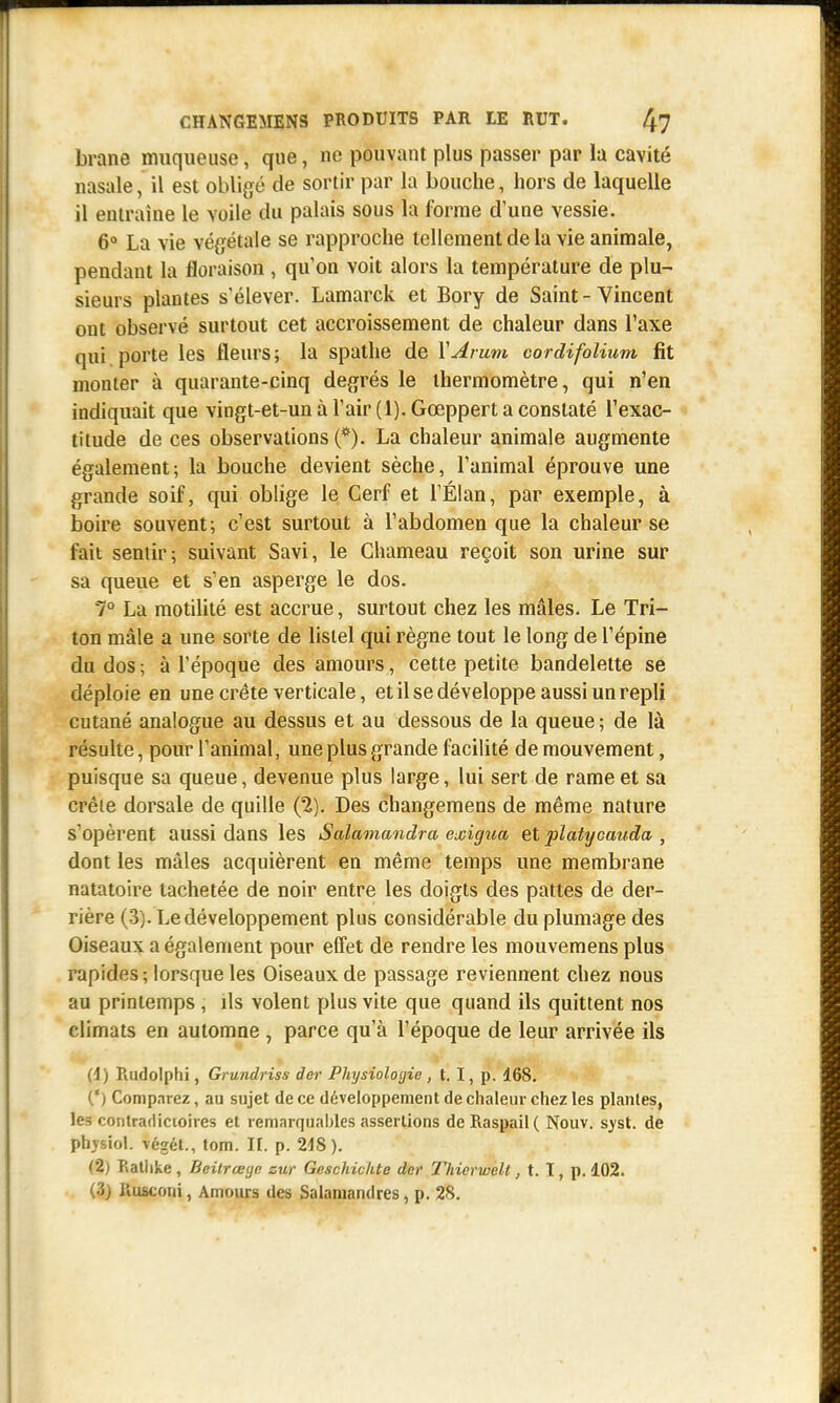 brane muqueuse, que, ne pouvant plus passer par la cavité nasale, il est obligé de sortir par la bouche, hors de laquelle il entraine le Yoile du palais sous la forme d'une vessie. 6° La vie végétale se rapproche tellement de la vie animale, pendant la floraison , qu'on voit alors la température de plu- sieurs plantes s'élever. Lamarck et Bory de Saint - Vincent ont observé surtout cet accroissement de chaleur dans l'axe qui porte les fleurs; la spathe de Y Arum cordifolium fit monter à quarante-cinq degrés le thermomètre, qui n'en indiquait que vingt-et-un à l'air (1). Gœppert a constaté l'exac- titude de ces observations (*). La chaleur animale augmente également; la bouche devient sèche, l'animal éprouve une grande soif, qui oblige le Cerf et l'Élan, par exemple, à boire souvent; c'est surtout à l'abdomen que la chaleur se fait sentir; suivant Savi, le Chameau reçoit son urine sur sa queue et s'en asperge le dos. 7° La motilité est accrue, surtout chez les mâles. Le Tri- ton mâle a une sorte de listel qui règne tout le long de l'épine du dos ; à l'époque des amours, cette petite bandelette se déploie en une crête verticale, et il se développe aussi un repli cutané analogue au dessus et au dessous de la queue ; de là résulte, pour l'animal, une plus grande facilité de mouvement, puisque sa queue, devenue plus large, lui sert de rame et sa crêie dorsale de quille (2). Des changemens de même nature s'opèrent aussi dans les Salamandra exigua et pïatycauda , dont les mâles acquièrent en même temps une membrane natatoire tachetée de noir entre les doigts des pattes de der- rière (3). Le développement plus considérable du plumage des Oiseaux a également pour elfet de rendre les mouvemens plus rapides ; lorsque les Oiseaux de passage reviennent chez nous au printemps , ils volent plus vite que quand ils quittent nos climats en automne , parce qu'à l'époque de leur arrivée ils (4) Rudolphi, Grundriss der Physiologie, t. I, p. 168. (*) Comparez, au sujet de ce développement de chaleur chez les plantes, les contradictoires el remarquables assertions deRaspail( Nouv. syst. de physiol. végét., tom. II. p. 218). (5) Rathke , Beitrœye zur Geschichte der l'hierwelt, t. T, p. 102. (3) Rtuconi, Amours des Salamandres, p. 28.