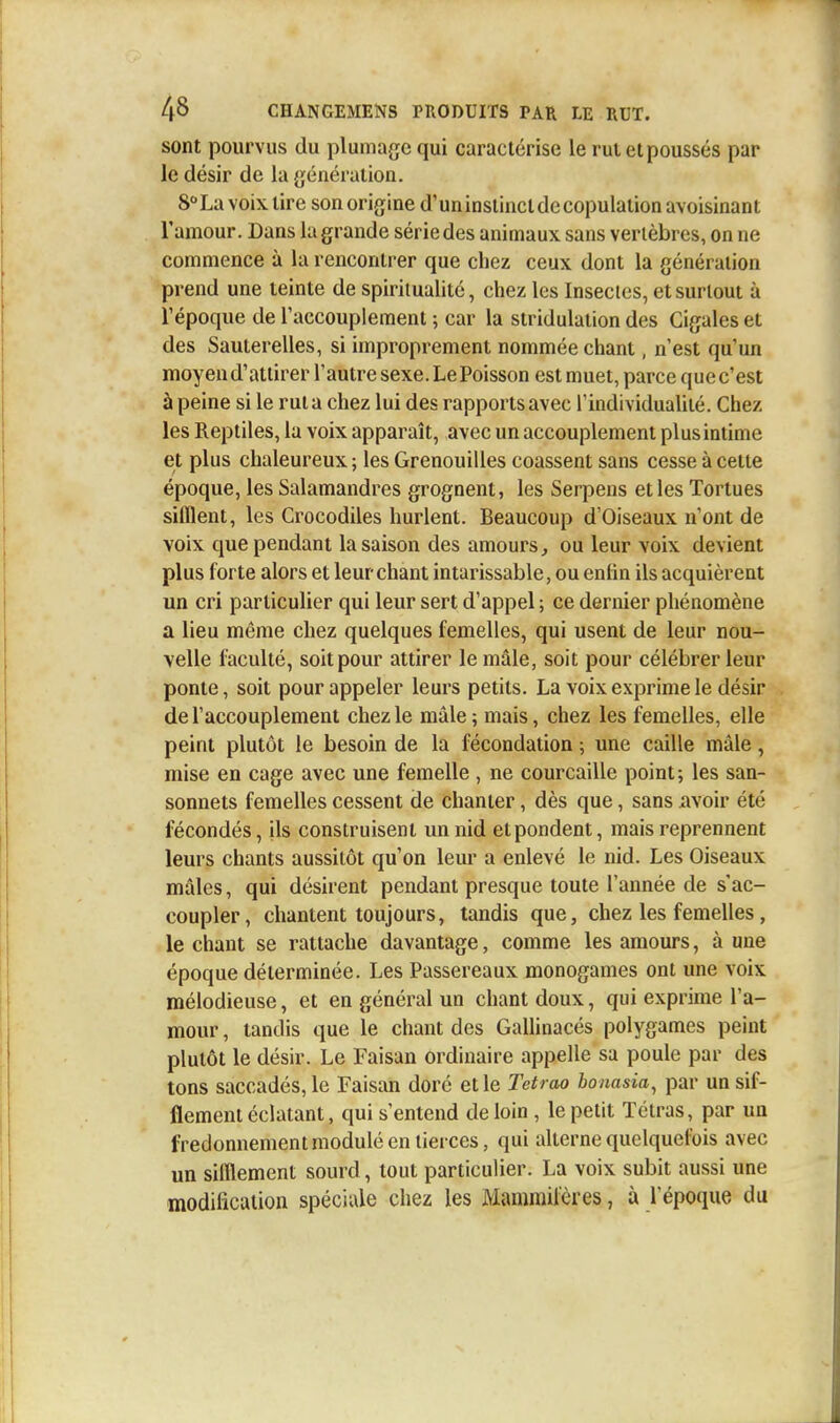 sont pourvus du plumage qui caractérise le rul et poussés par le désir de la génération. 8° La voix lire son origine d'un instinct de copulation avoisinant l'amour. Dans la grande série des animaux sans vertèbres, on ne commence à la rencontrer que chez ceux dont la génération prend une teinte de spiritualité, chez les Insectes, et surtout à l'époque de l'accouplement ; car la stridulation des Cigales et des Sauterelles, si improprement nommée chant, n'est qu'un moyen d'attirer l'autre sexe. Le Poisson est muet, parce que c'est à peine si le rut a chez lui des rapports avec l'individualité. Chez les Reptiles, la voix apparaît, avec un accouplement plus intime et plus chaleureux ; les Grenouilles coassent sans cesse à cette époque, les Salamandres grognent, les Serpens et les Tortues sifflent, les Crocodiles hurlent. Beaucoup d'Oiseaux n'ont de voix que pendant la saison des amours, ou leur voix devient plus forte alors et leur chant intarissable, ou enfin ils acquièrent un cri particulier qui leur sert d'appel ; ce dernier phénomène a lieu même chez quelques femelles, qui usent de leur nou- velle faculté, soit pour attirer le mâle, soit pour célébrer leur ponte, soit pour appeler leurs petits. La voix exprime le désir de l'accouplement chez le mâle; mais, chez les femelles, elle peint plutôt le besoin de la fécondation ; une caille mâle, mise en cage avec une femelle , ne courcaille point; les san- sonnets femelles cessent de chanter, dès que, sans avoir été fécondés, ils construisent un nid et pondent, mais reprennent leurs chants aussitôt qu'on leur a enlevé le nid. Les Oiseaux mâles, qui désirent pendant presque toute l'année de s'ac- coupler, chantent toujours, tandis que, chez les femelles, le chant se rattache davantage, comme les amours, à une époque déterminée. Les Passereaux monogames ont une voix mélodieuse, et en général un chant doux, qui exprime l'a- mour , tandis que le chant des Gallinacés polygames peint plutôt le désir. Le Faisan ordinaire appelle sa poule par des tons saccadés, le Faisan doré et le Tetrao bonasia, par un sif- flement éclatant, qui s'entend de loin, le petit Tétras, par un fredonnement modulé en tierces, qui alterne quelquefois avec un sifflement sourd, tout particulier. La voix subit aussi une modification spéciale chez les Mammifères, à l'époque du