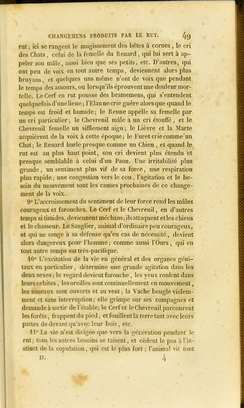rut ; ici se rangent le mugissement des bêtes à cornes, le cri des Chats, celui de la femelle du Renard, qui lui sert à ap- peler son mâle, aussi bien que ses petits, etc. D'autres, qui ont peu de voix en tout autre temps, deviennent alors plus bruyans, et quelques uns même n'ont de voix que pendant le temps des amours, ou lorsqu'ils éprouvent une douleur mor- telle. Le Cerf en rut pousse des bramemens, qui s'entendent quelquefois d'une lieue ; l'Elan ne crie guère alors que quand le temps est froid et humide 5 le Renne appelle sa femelle par un cri particulier ; le Chevreuil mâle a un cri étouffé , et le Chevreuil femelle un sifflement aigu ; le Lièvre et la Marte acquièrent de la voix à cette époque; le Furet criecomme'un Chat ; le Renard hurle presque comme un Chien , et quand le rut est au plus haut point, son cri devient plus étendu et presque semblable à celui d'un Paon. Une irritabilité plus grande, un sentiment plus vif de sa force, une respiration plus rapide, une congestion vers le cou, l'agitation et le be- soin du mouvement sont les causes prochaines de ce change- ment de la voix. 9° L'accroissement du sentiment de leur force rend les mâles courageux et farouches. Le Cerf et le Chevreuil, en d'autres temps si timides, deviennent méchans; ils attaquent etles chiens et le chasseur. Le Sanglier, animal d'ordinaire peu courageux, et qui ne songe à sa défense qu'en cas de nécessité, devient alors dangereux pour l'homme ; comme aussi l'Ours, qui en tout autre temps est très-pacifique. 10° L'excitation de la vie en général et des organes géni- taux en particulier, détermine une grande agitation dans les deux sexes ; le regard devient farouche, les yeux roulent dans leurs orbites, les oreilles sont continuellement en mouvement, les naseaux sont ouverts et au vent ; la Vache beugle violem- ment et sans interruption; elle grimpe sur ses compagnes et demande à sortir del'étable; le Cerf et le Chevreuil parcourent les forêts, frappent du pied, et fouillent la terre tant avec leurs pattes de devant qu'avec leur bois, etc. 11° La vie n'est dirigée que vers la génération pendant le rut ; tous les autres besoins se taisent, et cèdent le pas à l'in- stinct de la copulation, qui est le plus fort ; l'animal Vit tout II. 4 ''HÉ
