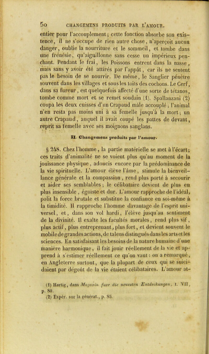 entier pour l1 accouplement; cette fonction absorbe son exis- tence, il ne s'occupe de rien autre chose, n'aperçoit aucun danger, oublie la nourriture et le sommeil, et tombe dans une frénésie, qu'aiguillonne sans cesse un impérieux pen- chant. Pendant le frai, les Poissons entrent dans la nasse , mais sans y avoir été attirés par l'appât, car ils ne sentent pas le besoin de se nourrir. De même, le Sanglier pénètre souvent dans les villages et sous les toils des cochons. Le Cerf, dans sa fureur, est quelquefois affecté d'une sorte de tétanos, tombe comme mort et se remet soudain (1). Spallanzani (2) coupa les deux cuisses d'un Crapaud mâle accouplé; l'animal n'en resta pas moins uni à sa femelle jusqu'à la mort; un autre Crapaud, auquel il avait coupé les pattes de devant, reprit sa femelle avec ses moignons sanglans. II. Changemens produits par l'amour- § 248. Chez l'homme, la partie matérielle se met à l'écart; ces traits d'animalité ne se voient plus qu'au moment de la jouissance physique, adoucis encore par la prédominance de la vie spirituelle. L'amour élève l'âme, stimule la bienveil- lance générale et la compassion , rend plus porté à secourir et aider ses semblables ; le célibataire devient de plus en plus insensible , égoïste et dur. L'amour rapproche de l'idéal, polit la force brutale et substitue la confiance en soi-même à la timidité. Il rapproche l'homme davantage de l'esprit uni- versel , et, dans son vol hardi, l'élève jusqu'au sentiment de la divinité. Il exalte les facultés morales, rend plus vif, plus actif, plus entreprenant, plus fort, et devient souvent le mobile de grandes actions, de talens distingués dans les arts et les sciences. En satisfaisant les besoins de la nature humaine d'une manière harmonique, il fait jouir réellement de la vie et ap- prend à s'estimer réellement ce qu'on vaut : on a remarqué, en Angleterre surtout, que la plupart de ceux qui se suici- daient par dégoût de la vie étaient célibataires. L'amour at- (1) Hartig, dans Mayazin fuer die neuesten Entdeckungen, t. VII, p. 80. (2) Expér. sur la générât., p. 85.