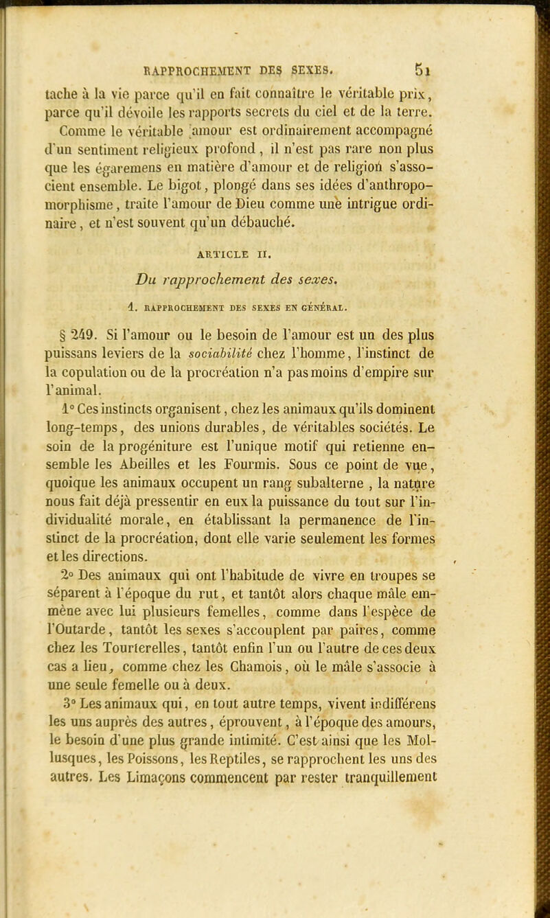 tache à la vie parce qu'il en fait connaître le véritable prix, parce qu'il dévoile les rapports secrets du ciel et de la terre. Comme le véritable amour est ordinairement accompagné d'un sentiment religieux profond , il n'est pas rare non plus que les égareniens en matière d'amour et de religion s'asso- cient ensemble. Le bigot, plongé dans ses idées d'anthropo- morphisme , traite l'amour de Dieu comme une intrigue ordi- naire , et n'est souvent qu'un débauché. article ri. Du rapprochement des sexes. 1. RAPPROCHEMENT DES SEXES EN GENERAL. § 249. Si l'amour ou le besoin de l'amour est un des plus puissans leviers de la sociabilité chez l'homme, l'instinct de la copulation ou de la procréation n'a pas moins d'empire sur l'animal. 1° Ces instincts organisent, chez les animaux qu'ils dominent long-temps, des unions durables, de véritables sociétés. Le soin de la progéniture est l'unique motif qui retienne en- semble les Abeilles et les Fourmis. Sous ce point de vue, quoique les animaux occupent un rang subalterne , la nature nous fait déjà pressentir en eux la puissance du tout sur l'in- dividualité morale, en établissant la permanence de l'in- stioct de la procréation, dont elle varie seulement les formes et les directions. 2° Des animaux qui ont l'habitude de vivre en troupes se séparent à l'époque du rut, et tantôt alors chaque mâle em- mène avec lui plusieurs femelles, comme dans l'espèce de l*Outarde, tantôt les sexes s'accouplent par paires, comme chez les Tourterelles, tantôt enfin l'un ou l'autre de ces deux cas a lieu, comme chez les Chamois, où le mâle s'associe à une seule femelle ou à deux. 3° Les animaux qui, en tout autre temps, vivent indifférens les uns auprès des autres, éprouvent, à l'époque des amours, le besoin d'une plus grande intimité. C'est ainsi que les Mol- lusques, les Poissons, lesReptiles, se rapprochent les uns des autres. Les Limaçons commencent par rester tranquillement