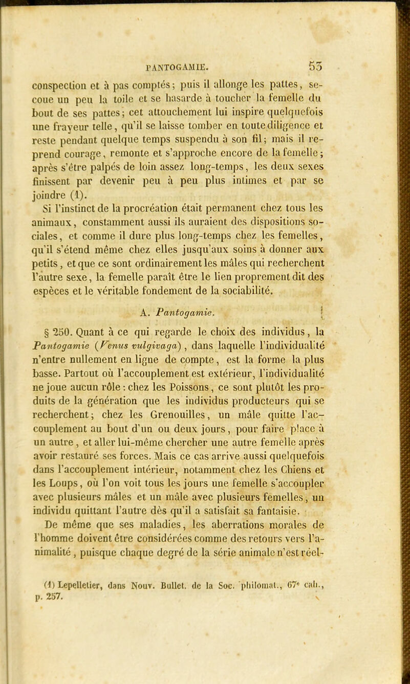 conspection et à pas comptés ; puis il allonge les pattes, se- coue un peu la toile et se hasarde à toucher la femelle du bout de ses pattes; cet attouchement lui inspire quelquefois une frayeur telle, qu'il se laisse tomber en toute diligence et reste pendant quelque temps suspendu à son fil ; mais il re- prend courage, remonte et s'approche encore de la femelle ; après s'être palpés de loin assez long-temps, les deux sexes finissent par devenir peu à peu plus intimes et par se joindre (1). Si l'instinct de la procréation était permanent chez tous les animaux, constamment aussi ils auraient des dispositions so- ciales, et comme il dure plus long-temps chez les femelles, qu'il s'étend même chez elles jusqu'aux soins à donner aux petits, et que ce sont ordinairement les mâles qui recherchent Vautre sexe, la femelle paraît être le lien proprement dit des espèces et le véritable fondement de la sociabilité. A. Pantogamie. § 250. Quant à ce qui regarde le choix des individus, la Pantogamie (Tenus vulgivaga) , dans laquelle l'individualité n'entre nullement en ligne de compte, est la forme la plus basse. Partout où l'accouplement est extérieur, l'individualité ne joue aucun rôle : chez les Poissons, ce sont plutôt les pro- duits de la génération que les individus producteurs qui se recherchent; chez les Grenouilles, un mâle quitte l'ac- couplement au bout d'un ou deux jours, pour faire place a un autre, et aller lui-même chercher une autre femelle après avoir restauré ses forces. Mais ce cas arrive aussi quelquefois dans l'accouplement intérieur, notamment chez les Chiens et les Loups, où l'on voit tous les jours une femelle s'accoupler avec plusieurs mâles et un mâle avec plusieurs femelles, un individu quittant l'autre dès qu'il a satisfait sa fantaisie. De même que ses maladies, les aberrations morales de l'homme doivent être considérées comme des retours vers l'a- nimalité , puisque chaque degré de la série animale n'est récl- (i) Lcpelletier, dans Nouv. Bullet. de la Soc. pliilomal., G7« cali., p. 257. v