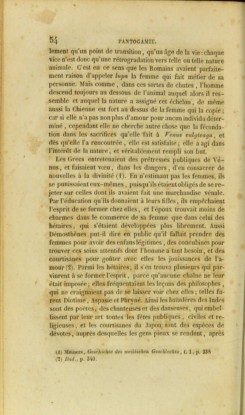 lement qu'un point de transition, qu'un âge de la vie : chaque vice n'est donc qu'une rétrogradation vers telle ou telle nature animale. C'est en ce sens que les Romains avaient parfaite- ment raison d'appeler lupa la femme qui fait métier de sa personne. Mais comme , dans ces sortes de chutes , l'homme descend toujours au dessous de l'animal auquel alors il res- semble et auquel la nature a assigné cet échelon, de même aussi la Chienne est fort au dessus de la femme qui la copie ; car si elle n'a pas non plus d'amour pour aucun individu déter- miné , cependant elle ne cherche autre chose que la féconda- tion dans les sacrifices qu'elle fait à Fenus vulgivaga, et dès qu'elle l'a rencontrée , elle est satisfaite ; elle a agi dans l'intérêt de la nature, et véritablement rempli son but. Les Grecs entretenaient des prêtresses publiques de Vé- nus, et faisaient vœu, dans les dangers , d'en consacrer de nouvelles à la divinité (1). En n'estimant pas les femmes, ils se punissaient eux-mêmes , puisqu'ils étaient obligés de se re- jeter sur celles dont ils avaient fait une marchandise vénale. Par l'éducation qu'ils donnaient à leurs filles, ils empêchaient l'esprit de se former chez elles, et l'époux trouvait moins de charmes dans le commerce de sa femme que dans celui des hétaires, qui s'étaient développées plus librement. Aussi Démosthènes put-il dire en public qu'il fallait prendre des femmes pour avoir des enfans légitimes , des concubines pour trouver ces soins attentifs dont l'homme a tant besoin, et des courtisanes pour goûter avec elles les jouissances de l'a- mour (2). Parmi les hétaires, il s'en trouva plusieurs qui par- vinrent à se former l'esprit, parce qu'aucune chaîne ne leur était imposée ; elles fréquentaient les leçons des philosophes , qui ne craignaient pas de se laisser voir chez elles ; telles fu- rent Diotime, Aspasie et Phryné. Ainsi les baïadères des Indes sont des poètes, des chanteuses et des danseuses, qui embel- lissent par leur art toutes les fêtes publiques , civiles et re- ligieuses, et les courtisanes du Japon sont des espèces de dévotes, auprès desquelles les gens pieux se rendent, après (1) Meineis, Geschichlc dos woiblichen Geschlechts, 1.1, p. 33S (2) lbid., p. 340.