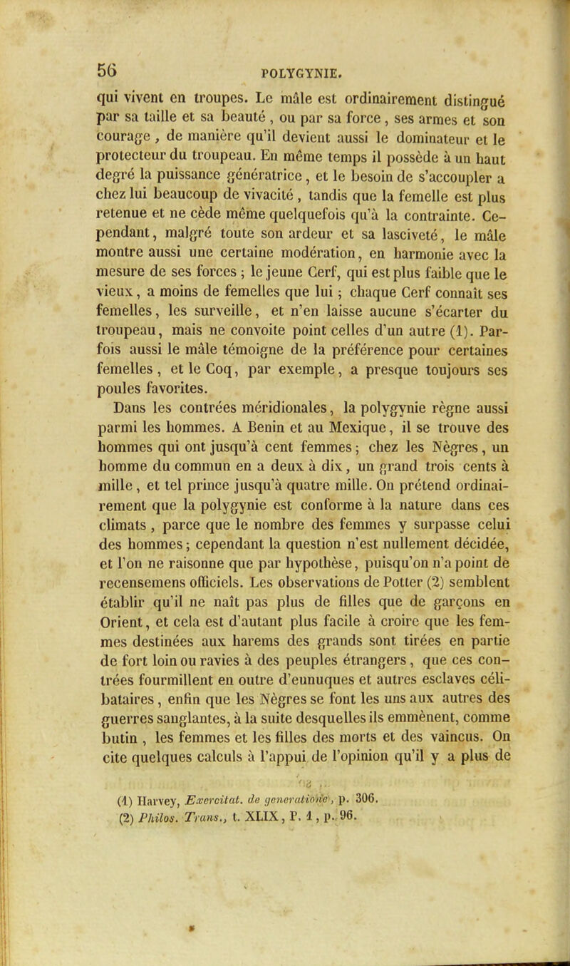 qui vivent en troupes. Le mâle est ordinairement distingué par sa taille et sa beauté , ou par sa force , ses armes et son courage, de manière qu'il devient aussi le dominateur et le protecteur du troupeau. En même temps il possède à un haut degré la puissance génératrice, et le besoin de s'accoupler a chez lui beaucoup de vivacité , tandis que la femelle est plus retenue et ne cède même quelquefois qu'à la contrainte. Ce- pendant , malgré toute son ardeur et sa lasciveté, le mâle montre aussi une certaine modération, en harmonie avec la mesure de ses forces ; le jeune Cerf, qui est plus faible que le vieux, a moins de femelles que lui ; chaque Cerf connaît ses femelles, les surveille, et n'en laisse aucune s'écarter du troupeau, mais ne convoite point celles d'un autre (1). Par- fois aussi le mâle témoigne de la préférence pour certaines femelles , et le Coq, par exemple, a presque toujours ses poules favorites. Dans les contrées méridionales, la polygynie règne aussi parmi les hommes. A Bénin et au Mexique, il se trouve des hommes qui ont jusqu'à cent femmes ; chez les Nègres, un homme du commun en a deux à dix, un grand trois cents à mille, et tel prince jusqu'à quatre mille. On prétend ordinai- rement que la polygynie est conforme à la nature dans ces climats , parce que le nombre des femmes y surpasse celui des hommes ; cependant la question n'est nullement décidée, et l'on ne raisonne que par hypothèse, puisqu'on n'a point de recensemens officiels. Les observations de Potter (2) semblent établir qu'il ne naît pas plus de filles que de garçons en Orient, et cela est d'autant plus facile à croire que les fem- mes destinées aux harems des grands sont tirées en partie de fort loin ou ravies à des peuples étrangers, que ces con- trées fourmillent en outre d'eunuques et autres esclaves céli- bataires , enfin que les Nègres se font les uns aux autres des guerres sanglantes, à la suite desquelles ils emmènent, comme butin , les femmes et les filles des morts et des vaincus. On cite quelques calculs à l'appui de l'opinion qu'il y a plus de (1) Hai'vey, Excrcitat. de yeneratioric, p. 306. (2) Philos. Trans., t. XLIX, P. 1, p.. 96.