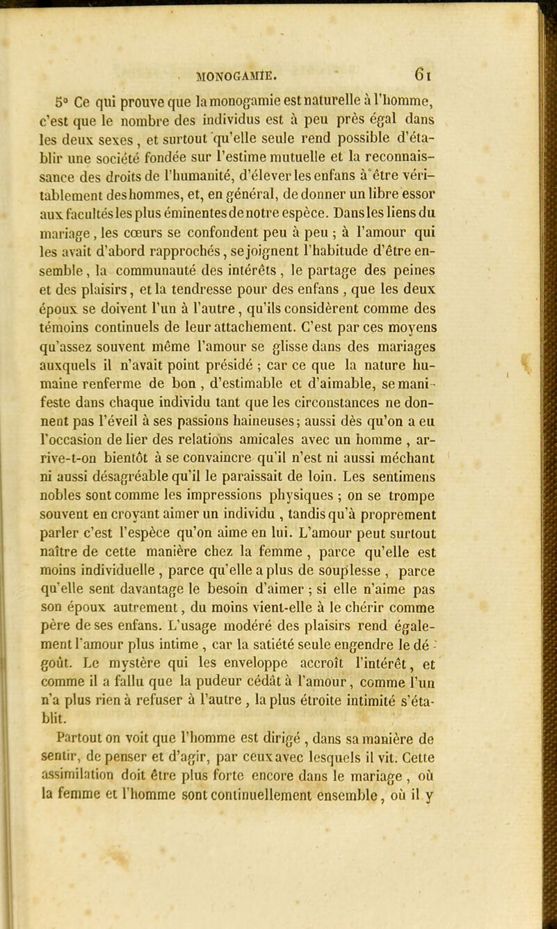 5° Ce qui prouve que la monogamie est naturelle à l'homme, c'est que le nombre des individus est à peu près égal dans les deux sexes, et surtout qu'elle seule rend possible d'éta- blir une société fondée sur l'estime mutuelle et la reconnais- sance des droits de l'humanité, d'élever les enfans à'être véri- tablement des hommes, et, en général, de donner un libre essor aux facultés les plus éminentesde notre espèce. Dans les liens du mariage , les cœurs se confondent peu à peu ; à l'amour qui les avait d'abord rapprochés, se joignent l'habitude d'être en- semble , la communauté des intérêts, le partage des peines et des plaisirs, et la tendresse pour des enfans , que les deux époux se doivent l'un à l'autre, qu'ils considèrent comme des témoins continuels de leur attachement. C'est par ces moyens qu'assez souvent même l'amour se glisse dans des mariages auxquels il n'avait point présidé ; car ce que la nature hu- maine renferme de bon , d'estimable et d'aimable, se mani - feste dans chaque individu tant que les circonstances ne don- nent pas l'éveil à ses passions haineuses; aussi dès qu'on a eu l'occasion de lier des relations amicales avec un homme , ar- rive-t-on bientôt à se convaincre qu'il n'est ni aussi méchant ni aussi désagréable qu'il le paraissait de loin. Les sentimens nobles sont comme les impressions physiques ; on se trompe souvent en croyant aimer un individu , tandis qu'à proprement parler c'est l'espèce qu'on aime en lui. L'amour peut surtout naître de cette manière chez la femme, parce qu'elle est moins individuelle , parce qu'elle a plus de souplesse , parce qu'elle sent davantage le besoin d'aimer ; si elle n'aime pas son époux autrement, du moins vient-elle à le chérir comme père de ses enfans. L'usage modéré des plaisirs rend égale- ment l'amour plus intime, car la satiété seule engendre le dé - goût. Le mystère qui les enveloppe accroît l'intérêt, et comme il a fallu que la pudeur cédât à l'amour, comme l'un n'a plus rien à refuser à l'autre , la plus étroite intimité s'éta- blit. Partout on voit que l'homme est dirigé , dans sa manière de sentir, de penser et d'agir, par ceux avec lesquels il vit. Cette assimilation doit être plus forte encore dans le mariage , où la femme et l'homme sont continuellement ensemble, où il y