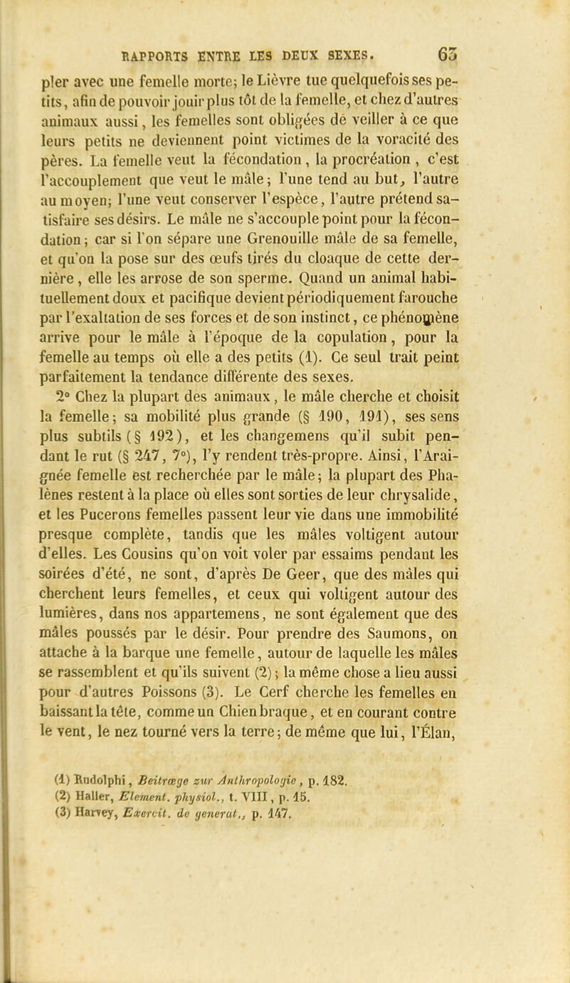 pler avec une femelle morte; le Lièvre tue quelquefois ses pe- tits, afin de pouvoir jouir plus tôt de la femelle, et chez d'autres animaux aussi, les femelles sont obligées dé veiller à ce que leurs petits ne deviennent point victimes de la voracité des pères. La femelle veut la fécondation, la procréation , c'est l'accouplement que veut le mâle; l'une tend au but, l'autre au moyen; l'une veut conserver l'espèce, l'autre prétend sa- tisfaire ses désirs. Le mâle ne s'accouple point pour la fécon- dation; car si l'on sépare une Grenouille mâle de sa femelle, et qu'on la pose sur des œufs tirés du cloaque de cette der- nière , elle les arrose de son sperme. Quand un animal habi- tuellement doux et pacifique devient périodiquement farouche par l'exaltation de ses forces et de son instinct, ce phénomène arrive pour le mâle à l'époque de la copulation, pour la femelle au temps où elle a des petits (1). Ce seul trait peint parfaitement la tendance différente des sexes. 2° Chez la plupart des animaux, le mâle cherche et choisit la femelle ; sa mobilité plus grande (§ 190, 191), ses sens plus subtils (§ 192), et les changemens qu'il subit pen- dant le rut (§ 247, 7°), l'y rendent très-propre. Ainsi, l'Arai- gnée femelle est recherchée par le mâle; la plupart des Pha- lènes restent à la place où elles sont sorties de leur chrysalide, et les Pucerons femelles passent leur vie dans une immobilité presque complète, tandis que les mâles voltigent autour d'elles. Les Cousins qu'on voit voler par essaims pendant les soirées d'été, ne sont, d'après De Geer, que des mâles qui cherchent leurs femelles, et ceux qui voltigent autour des lumières, dans nos appartemens, ne sont également que des mâles poussés par le désir. Pour prendre des Saumons, on attache à la barque une femelle, autour de laquelle les mâles se rassemblent et qu'ils suivent (2) ; la même chose a lieu aussi pour d'autres Poissons (3). Le Cerf cherche les femelles en baissant la tête, comme un Chienbraque, et en courant contre le vent, le nez tourné vers la terre; de même que lui, l'Élan, (1) Rudolphi, Beitrcege zur Anthropologie, p. 182. (2) Haller, Elément, physiol., t. VIII, p. 15.