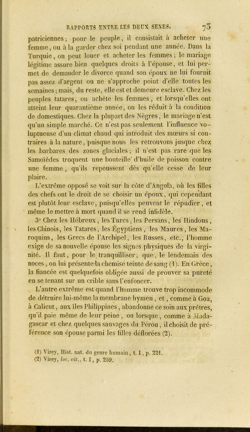 patriciennes; pour le peuple, il consistait à acheter une femme, ou à la garder chez soi pendant une année. Dans la Turquie, on peut louer et acheter les femmes ; le mariage légitime assure bien quelques droits à l'épouse, et lui per- met de demander le divorce quand son époux ne lui fournit pas assez d'argent ou ne s'approche point d'elle toutes les semaines ; mais, du reste, elle est et demeure esclave. Chez les peuples tatares, on achète les femmes, et lorsqu'elles ont atteint leur quarantième année, on les réduit à la condition de domestiques. Chez la plupart des Nègres, le mariage n'est qu'un simple marché. Ce n'est pas seulement l'influence vo- luptueuse d'un climat chaud qui introduit des mœurs si con- traires à la nature, puisque nous les retrouvons jusque chez les barbares des zones glaciales -, il n'est pas rare que les Samoïèdes troquent une bouteille' d'huile de poisson contre une femme, qu'ils repoussent dès qu'elle cesse de leur plaire. L'extrême opposé se voit sur la côte d'Angola, où les filles des chefs ont le droit de se choisir un époux, qui cependant est plutôt leur esclave, puisqu'elles peuvent le répudier, et même le mettre à mort quand il se rend infidèle. 3° Chez les Hébreux, les Turcs, les Persans, les Hindous , les Chinois, les Tatares, les Égyptiens, les Maures, les Ma- roquins, les Grecs de l'Archipel, les Russes, etc., l'homme exige de sa nouvelle épouse les signes physiques de la virgi- nité. Il faut, pour le tranquilliser, que, le lendemain des noces, on lui présente-la chemise teinte de sang (1). En Grèce, la fiancée est quelquefois obligée aussi de prouver sa pureté en se tenant sur un crible sans l'enfoncer. L'autre extrême est quand l'homme trouve trop incommode de détruire lui-même la membrane hymen, et, comme à Goa, à Calicut, aux îles Philippines, abandonne ce soin aux prêtres, qu'il paie même de leur peine , ou lorsque, comme à Mada- gascar et chez quelques sauvages du Pérou, il choisit de pré- férence son épouse parmi les filles déflorées (2). (1) Vircy, Hist. nat. du genre humain, 1.1, p. 221. (2) Virey, loc. cit., 1.1, p. 259.