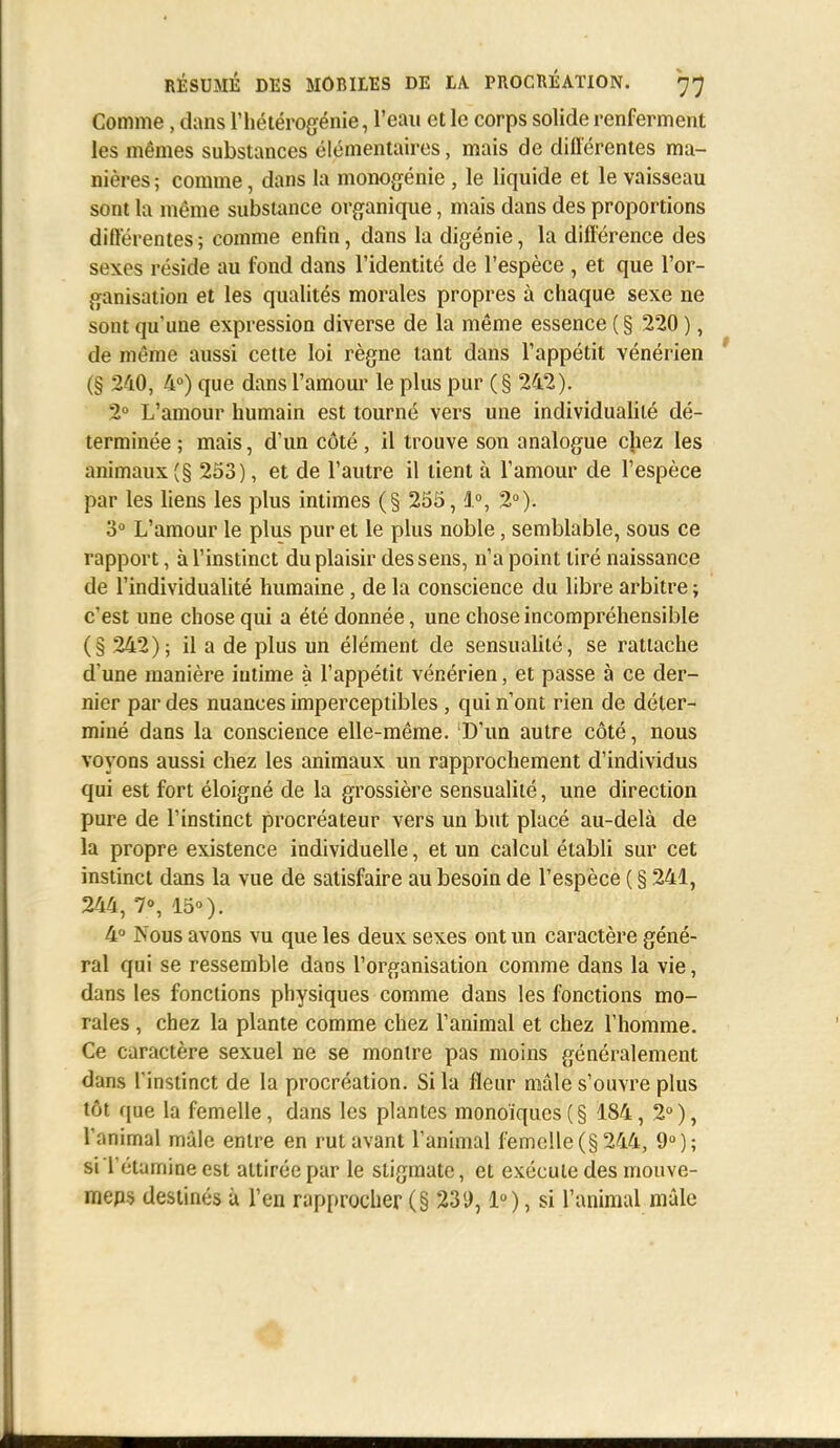 Comme, dans l'hétérogénie, l'eau et le corps solide renferment les mêmes substances élémentaires, mais de différentes ma- nières ; comme, dans la monogénie , le liquide et le vaisseau sont la même substance organique, mais dans des proportions différentes ; comme enfin, dans la digénie, la différence des sexes réside au fond dans l'identité de l'espèce , et que l'or- ganisation et les qualités morales propres à chaque sexe ne sont qu'une expression diverse de la même essence ( § 220 ), de même aussi cette loi règne tant dans l'appétit vénérien (§ 240, 4°) que dans l'amour le plus pur (§ 242). 2° L'amour humain est tourné vers une individualité dé- terminée ; mais, d'un côté, il trouve son analogue chez les animaux (§ 253), et de l'autre il tient à l'amour de l'espèce par les liens les plus intimes (§ 255,1°, 2°). 3° L'amour le plus pur et le plus noble, semblable, sous ce rapport, à l'instinct du plaisir des sens, n'a point tiré naissance de l'individualité humaine , de la conscience du libre arbitre ; c'est une chose qui a été donnée, une chose incompréhensible (§ 242); il a de plus un élément de sensualité, se rattache d'une manière intime à l'appétit vénérien, et passe à ce der- nier par des nuances imperceptibles, qui n'ont rien de déter- miné dans la conscience elle-même. D'un autre côté, nous voyons aussi chez les animaux un rapprochement d'individus qui est fort éloigné de la grossière sensualité, une direction pure de l'instinct procréateur vers un but placé au-delà de la propre existence individuelle, et un calcul établi sur cet instinct dans la vue de satisfaire au besoin de l'espèce ( § 241, 244, 7°, 15°). 4° Nous avons vu que les deux sexes ont un caractère géné- ral qui se ressemble dans l'organisation comme dans la vie, dans les fonctions physiques comme dans les fonctions mo- rales , chez la plante comme chez l'animal et chez l'homme. Ce caractère sexuel ne se montre pas moins généralement dans l'instinct de la procréation. Si la fleur mâle s'ouvre plus tôt que la femelle, dans les plantes monoïques(§ 184, 2°), l'animal mâle entre en rut avant l'animal femelle (§ 244, 9°); si Tétamine est attirée par le stigmate, et exécute des mouve- mens destinés à l'en rapprocher (§ 231), 1), si l'animal mâle