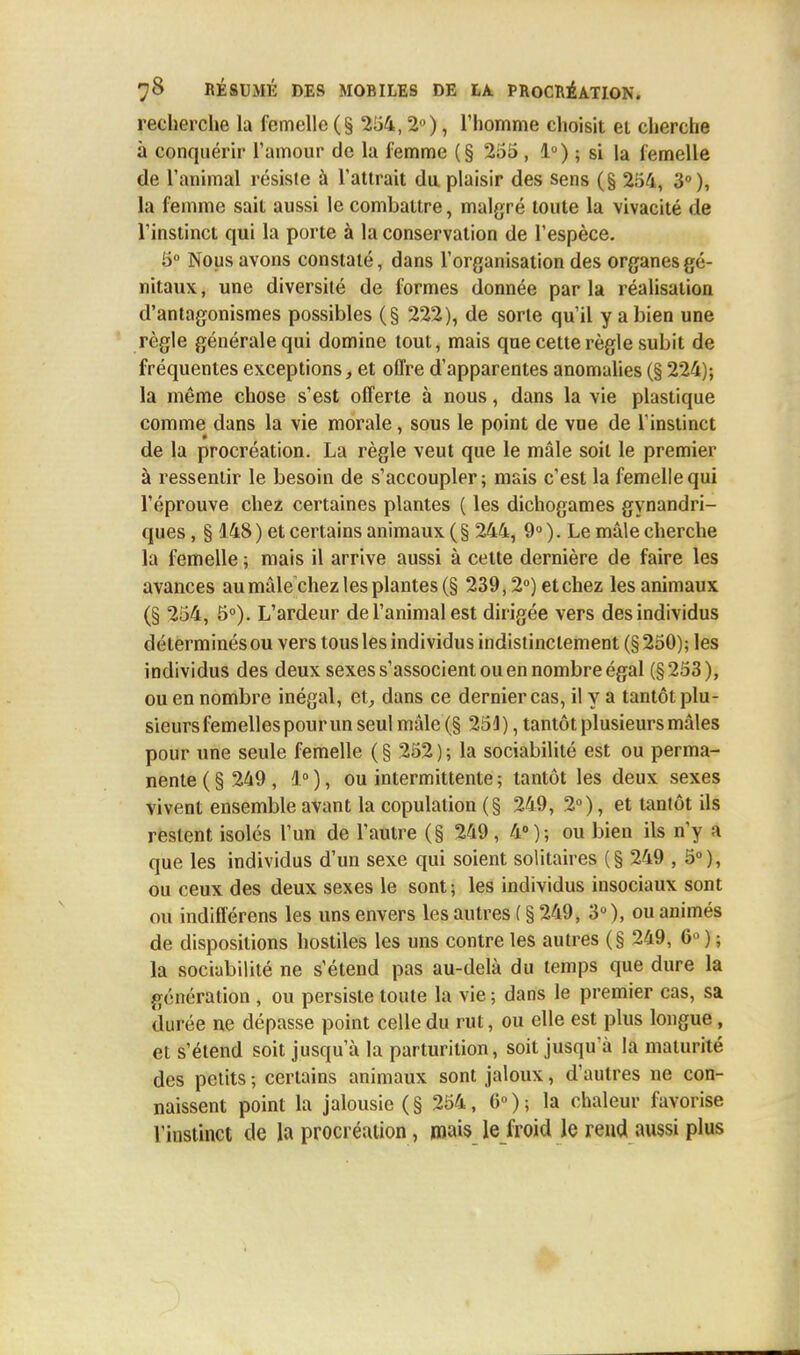 recherche la femelle (§ 254,2°), l'homme choisit et cherche à conquérir l'amour de la femme (§ 255 , 1°) ; si la femelle de l'animal résiste à l'attrait du plaisir des sens (§ 254, 3°), la femme sait aussi le combattre, malgré toute la vivacité de l'instinct qui la porte à la conservation de l'espèce. 5° Nous avons constaté, dans l'organisation des organes gé- nitaux , une diversité de formes donnée par la réalisation d'antagonismes possibles (§ 222), de sorte qu'il y a bien une règle générale qui domine tout, mais que cette règle subit de fréquentes exceptions, et offre d'apparentes anomalies (§ 224); la même chose s'est offerte à nous, dans la vie plastique comme dans la vie morale, sous le point de vue de l'instinct de la procréation. La règle veut que le mâle soit le premier à ressentir le besoin de s'accoupler; mais c'est la femelle qui l'éprouve chez certaines plantes ( les dichogames gynandri- ques, § 148 ) et certains animaux (§ 244, 9° ). Le mâle cherche la femelle ; mais il arrive aussi à cette dernière de faire les avances au mâle chez les plantes (§ 239,2°) et chez les animaux (§ 254, 5°). L'ardeur de l'animal est dirigée vers des individus déterminés ou vers tous les individus indistinctement (§ 250); les individus des deux sexes s'associent ou en nombre égal (§253), ou en nombre inégal, et, dans ce dernier cas, il y a tantôt plu- sieurs femelles pour un seul mâle (§ 251), tantôt plusieurs mâles pour une seule femelle ( § 252 ) ; la sociabilité est ou perma- nente ( § 249 , 1° ), ou intermittente ; tantôt les deux sexes vivent ensemble avant la copulation (§ 249, 2°), et tantôt ils restent isolés l'un de l'autre (§ 249, 4°); ou bien ils n'y a que les individus d'un sexe qui soient solitaires (§ 249 ,5°), ou ceux des deux sexes le sont ; les individus insociaux sont ou indifférens les uns envers les autres ( § 249, 3°), ou animés de dispositions hostiles les uns contre les autres (§ 249, 6°); la sociabilité ne s'étend pas au-delà du temps que dure la génération , ou persiste toute la vie; dans le premier cas, sa durée ne dépasse point celle du rut, ou elle est plus longue, et s'étend soit jusqu'à la parturilion, soit jusqu'à la maturité des petits ; certains animaux sont jaloux, d'autres ne con- naissent point la jalousie (§ 254, 6°); la chaleur favorise l'instinct de la procréation, mais le froid le rend aussi plus