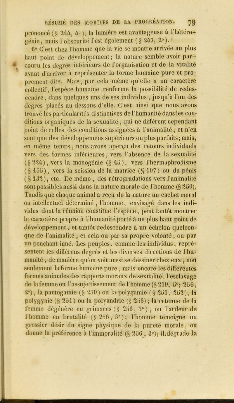 prononcé (§ 244, 4° ); la lumière est avantageuse à l'hétéro- génie, mais l'obscurité l'est également (§ 243, 2°). | 6° C'est chez l'homme que la vie se montre arrivée au plus haut point de développement; la nature semble avoir par- couru les degrés inférieurs de l'organisation et de la vitalité avant d'arriver à représenter la forme humaine pure et pro- prement dite. Mais, par cela même qu'elle a un caractère collectif, l'espèce humaine renferme la possibilité de redes- cendre, dans quelques uns de ses individus , jusqu'à l'un des degrés placés au dessous d'elle. C'est ainsi que nous avons trouvé les particularités distinctives de l'humanité dans les con- ditions organiques de la sexualité, qui ne diffèrent cependant point de celles des conditions assignées à l'animalité, et n'en sont que des développemens supérieurs ou plus parfaits; mais, en même temps , nous avons aperçu des retours individuels vers des formes inférieures, vers l'absence de la sexualité (§ 224) , vers la monogénie (§45), vers l'hermaphrodisme (§ 155), vers la scission de la matrice (§ 107) ou du pénis ( § 132), etc. De même , des rétrogradations vers l'animalité sont possibles aussi dans la nature morale de l'homme (§ 250). Tandis que chaque animal a reçu de la nature un cachet moral ou intellectuel déterminé , l'homme, envisagé dans les indi- vidus dont la réunion constitue l'espèce, peut tantôt montrer le caractère propre à l'humanité porté à un plus haut point de développement, et tantôt redescendre à un échelon quelcon- que de l'animalité, et cela ou par sa propre volonté, ou par un penchant inné. Les peuples, comme les individus, repré- sentent les différens degrés et les diverses directions de l'hu- manité , de manière qu'on voit aussi se dessiner chez eux, non seulement la forme humaine pure , mais encore les différentes formes animales des rapports moraux de sexualité, l'esclavage de la femme ou l'assujettissement de l'homme (§219, 5°; 256, 2°), la pantogamie (§ 250 ) ou la polygamie (§ 251, 252), la polygynie (§ 251) ou la polyandrie (§ 253) ; la retenue de la femme dégénère en grimaces ( § 256, 1° ), ou l'ardeur de l'homme en brutalité (§ 256,3°); l'homme témoigne un grossier désir du signe physique de la pureté morale, ou donne la préférence à l'immoralité (§ 256, 3°); il.dégrade la