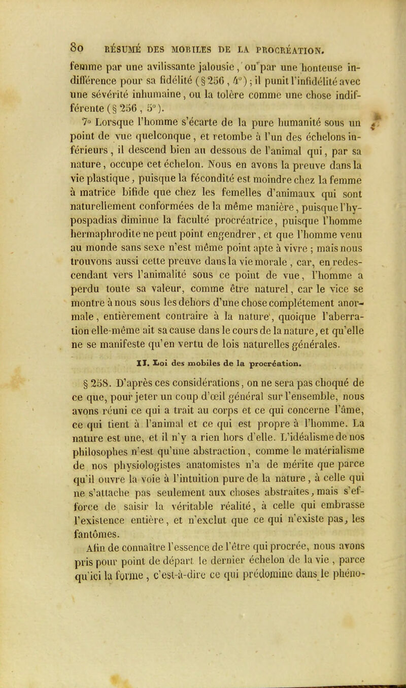 femme par une avilissante jalousie, oif par une honteuse in- différence pour sa fidélité (§256 ,4°); il punit l'infidélité avec une sévérité inhumaine, ou la tolère comme une chose indif- férente (§ 256 , 5°). 7° Lorsque l'homme s'écarte de la pure humanité sous un point de vue quelconque , et retombe à l'un des échelons in- férieurs , il descend bien au dessous de l'animal qui, par sa nature, occupe cet échelon. Nous en avons la preuve dans la vie plastique, puisque la fécondité est moindre chez la femme à matrice bifide que chez les femelles d'animaux qui sont naturellement conformées de la même manière, puisquel'hy- pospadias diminue la faculté procréatrice, puisque l'homme hermaphrodite ne peut point engendrer, et que l'homme venu au monde sans sexe n'est même point apte à vivre ; mais nous trouvons aussi celte preuve dans la vie morale , car, en redes- cendant vers l'animalité sous ce point de vue, l'homme a perdu toute sa valeur, comme être naturel, car le vice se montre à nous sous les dehors d'une chose complètement anor- male, entièrement contraire à la nature', quoique l'aberra- tion elle-même ait sa cause dans le cours de la nature, et qu'elle ne se manifeste qu'en vertu de lois naturelles générales. II. Iioi des mobiles de la procréation. § 258. D'après ces considérations, on ne sera pas choqué de ce que, pour jeter un coup d'œil général sur l'ensemble, nous avons réuni ce qui a trait au corps et ce qui concerne l'âme, ce qui tient à l'animal et ce qui est propre à l'homme. La nature est une, et il n'y a rien hors d'elle. L'idéalisme de nos philosophes n'est qu'une abstraction, comme le matérialisme de nos physiologistes anatomistes n'a de mérite que parce qu'il ouvre la voie à l'intuition pure de la nature, à celle qui ne s'attache pas seulement aux choses abstraites, mais s'ef- force de saisir la véritable réalité, à celle qui embrasse l'existence entière, et n'exclut que ce qui n'existe pas, les fantômes. Afin de connaître l'essence de l'être qui procrée, nous avons pris pour point de dépari le dernier échelon de la vie , parce qu'ici la forme , c'est-à-dire ce qui prédomine dans le pliéno-