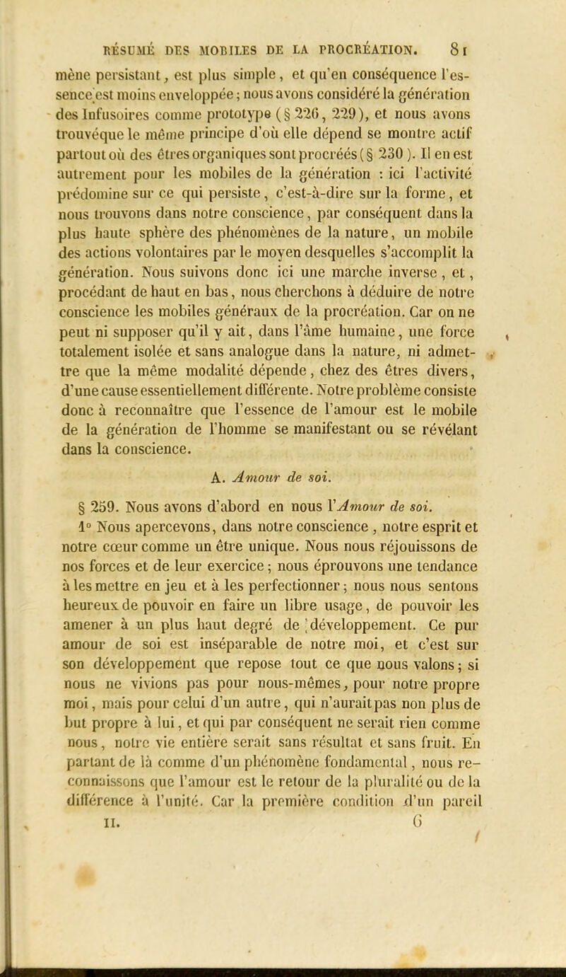 mène persistant, est plus simple, et qu'en conséquence l'es- sence est moins enveloppée ; nous avons considéré la génération des lnfusoires comme prototype (§226 , 229), et nous avons trouvéque le même principe d'où elle dépend se montre actif partout où des êtres organiques sont procréés (§ 230 ). Il en est autrement pour les mobiles de la génération : ici l'activité prédomine sur ce qui persiste, c'est-à-dire sur la forme, et nous trouvons dans notre conscience, par conséquent dans la plus haute sphère des phénomènes de la nature, un mobile des actions volontaires par le moyen desquelles s'accomplit la génération. Nous suivons donc ici une marche inverse , et, procédant de haut en bas, nous cherchons à déduire de notre conscience les mobiles généraux de la procréation. Car on ne peut ni supposer qu'il y ait, dans l'âme humaine, une force totalement isolée et sans analogue dans la nature, ni admet- , tre que la même modalité dépende, chez des êtres divers, d'une cause essentiellement différente. Noire problème consiste donc à reconnaître que l'essence de l'amour est le mobile de la génération de l'homme se manifestant ou se révélant dans la conscience. A. Amour de soi. § 259. Nous avons d'abord en nous Y Amour de soi. 1° Nous apercevons, dans notre conscience , notre esprit et notre cœur comme un être unique. Nous nous réjouissons de nos forces et de leur exercice ; nous éprouvons une tendance à les mettre en jeu et à les perfectionner ; nous nous sentons heureux de pouvoir en faire un libre usage, de pouvoir les amener à un plus haut degré de 'développement. Ce pur amour de soi est inséparable de notre moi, et c'est sur son développement que repose tout ce que nous valons ; si nous ne vivions pas pour nous-mêmes, pour notre propre moi, mais pour celui d'un autre, qui n'aurait pas non plus de but propre à lui, et qui par conséquent ne serait rien comme nous, notre Yie entière serait sans résultat et sans fruit. En partant de là comme d'un phénomène fondamental, nous re- connaissons que l'amour est le retour de la pluralité ou de la différence à l'unité. Car la première condition d'un pareil il. G /