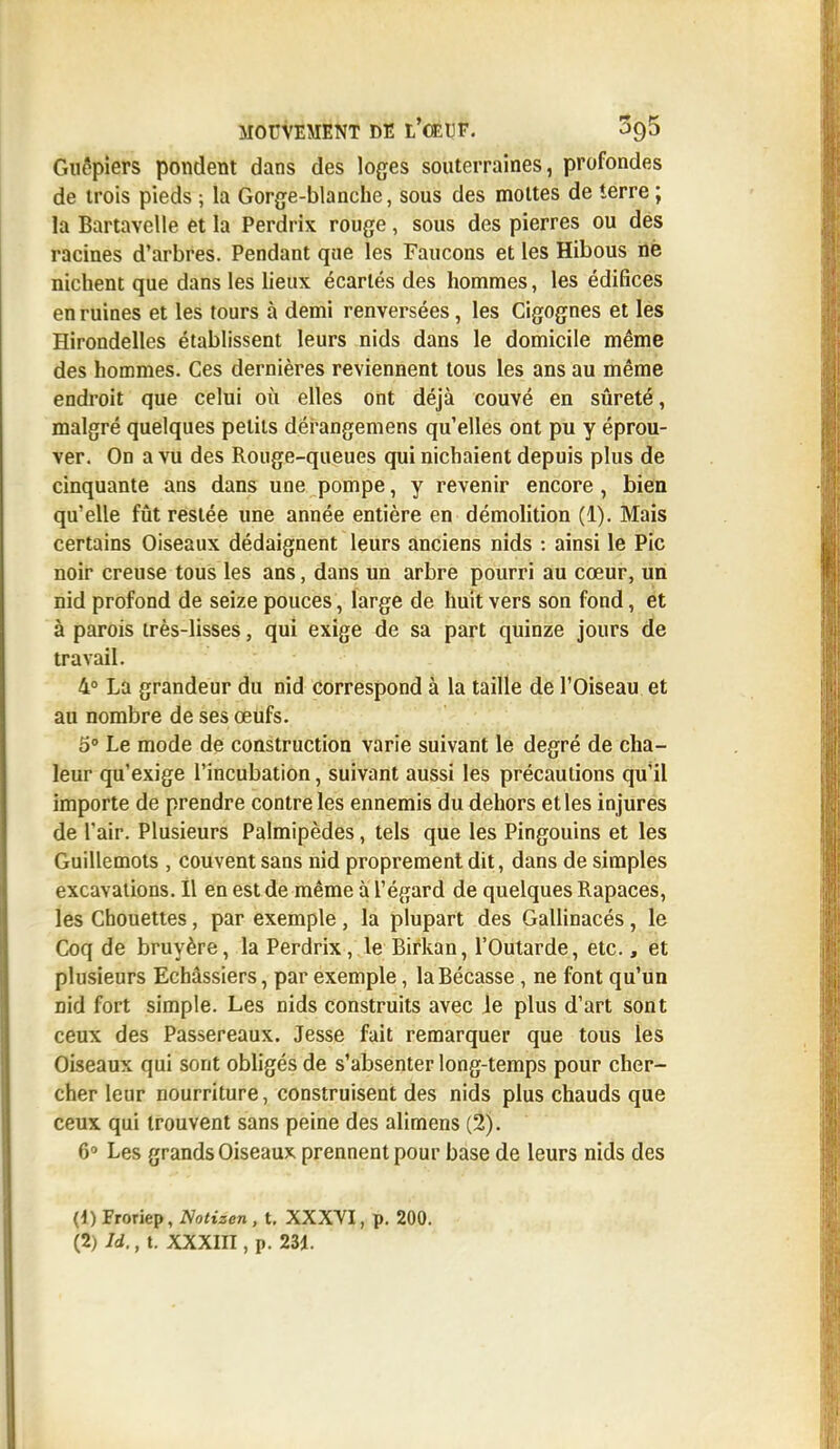 Guêpiers pondent dans des loges souterraines, profondes de trois pieds ; la Gorge-blanche, sous des mottes de terre ; la Bartavelle et la Perdrix rouge, sous des pierres ou des racines d'arbres. Pendant que les Faucons et les Hibous ne nichent que dans les lieux écartés des hommes, les édifices en ruines et les tours à demi renversées, les Cigognes et les Hirondelles établissent leurs nids dans le domicile même des hommes. Ces dernières reviennent tous les ans au même endroit que celui où elles ont déjà couvé en sûreté, malgré quelques petits dérangemens qu'elles ont pu y éprou- ver. On a vu des Rouge-queues qui nichaient depuis plus de cinquante ans dans une pompe, y revenir encore , bien qu'elle fût restée une année entière en démolition (1). Mais certains Oiseaux dédaignent leurs anciens nids : ainsi le Pic noir creuse tous les ans, dans un arbre pourri au cœur, un nid profond de seize pouces, large de huit vers son fond, et à parois très-lisses, qui exige de sa part quinze jours de travail. 4° La grandeur du nid correspond à la taille de l'Oiseau et au nombre de ses œufs. 5° Le mode de construction varie suivant le degré de cha- leur qu'exige l'incubation, suivant aussi les précautions qu'il importe de prendre contre les ennemis du dehors et les injures de l'air. Plusieurs Palmipèdes, tels que les Pingouins et les Guillemots , couvent sans nid proprement dit, dans de simples excavations. Il en est de même à l'égard de quelques Rapaces, les Chouettes, par exemple, la plupart des Gallinacés, le Coq de bruyère, la Perdrix, le Birkan, l'Outarde, etc., et plusieurs Echâssiers, par exemple, la Bécasse, ne font qu'un nid fort simple. Les nids construits avec Je plus d'art sont ceux des Passereaux. Jesse fait remarquer que tous les Oiseaux qui sont obligés de s'absenter long-temps pour cher- cher leur nourriture, construisent des nids plus chauds que ceux qui trouvent sans peine des alimens (2). 6° Les grands Oiseaux prennent pour base de leurs nids des (1) Froriep, Notizen , t. XXXVI, p. 200. (2; Id., t. XXXin , p. 231.