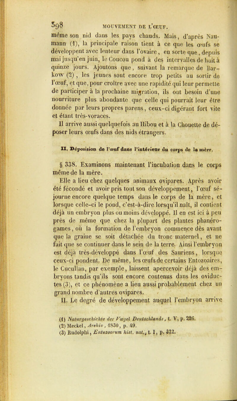 même son nid clans les pays chauds. Mais, d'après Nau- mann (1), la principale raison tient à ce que les œufs se développent avec lenteur dans l'ovaire, en sorte que, depuis mai jusqu'en juin, le Coucou pond à des intervalles de huit à quinze jours. Ajoutons que, suivant la remarque de Bar- kow (2), les jeunes sont encore trop petits au sortir de l'œuf, et que, pour croître avec une rapidité qui leur permette de participer à la prochaine migration, ils ont besoin d'une nourriture plus abondante que celle qui pourrait leur être donnée par leurs propres parens, ceux-ci digérant fort vite et étant très-voraces. Il arrive aussi quelquefois au Hibou et à la Chouette de dé- poser leurs œufs dans des nids étrangers. II. Déposision de l'œuf dans l'intérieur du corps de la xnèrr. § 338. Examinons maintenant l'incubation dans le corps même de la mère. Elle a lieu chez quelques animaux ovipares. Après avoir été fécondé et avoir pris tout son développement, l'œuf sé- journe encore quelque temps dans le corps de la mère, et lorsque celle-ci le pond, c'est-à-dire lorsqu'il naît, il contient déjà un embryon plus ou moins développé. Il en est ici à peu près de même que chez la plupart des plantes phanéro- games , où la formation de l'embryon commence dès avant que la graine se soit détachée du tronc maternel, et ne fait que se continuer dans le sein de la terre. Ainsi l'embryon est déjà très-développé dans l'œuf des Sauriens, lorsque ceux-ci pondent. De même, les œufs de certains Entozoairos, le Cucullan, par exemple, laissent apercevoir déjà des em- bryons tandis qu'ils sont encore contenus dans les oviduc- tes (3), et ce phénomène a lieu aussi probablement chez un grand nombre d'autres ovipares. II. Le degré de développement auquel l'embryon arrive (1) Naturgeschichte der Vœyel Deutschlands, t. V, p. 226. (2) Meckel, Arehiv, 1830, p. 49. (3) Rudolphi, EntQZQorum hist. nat,t \. I, p. 322.