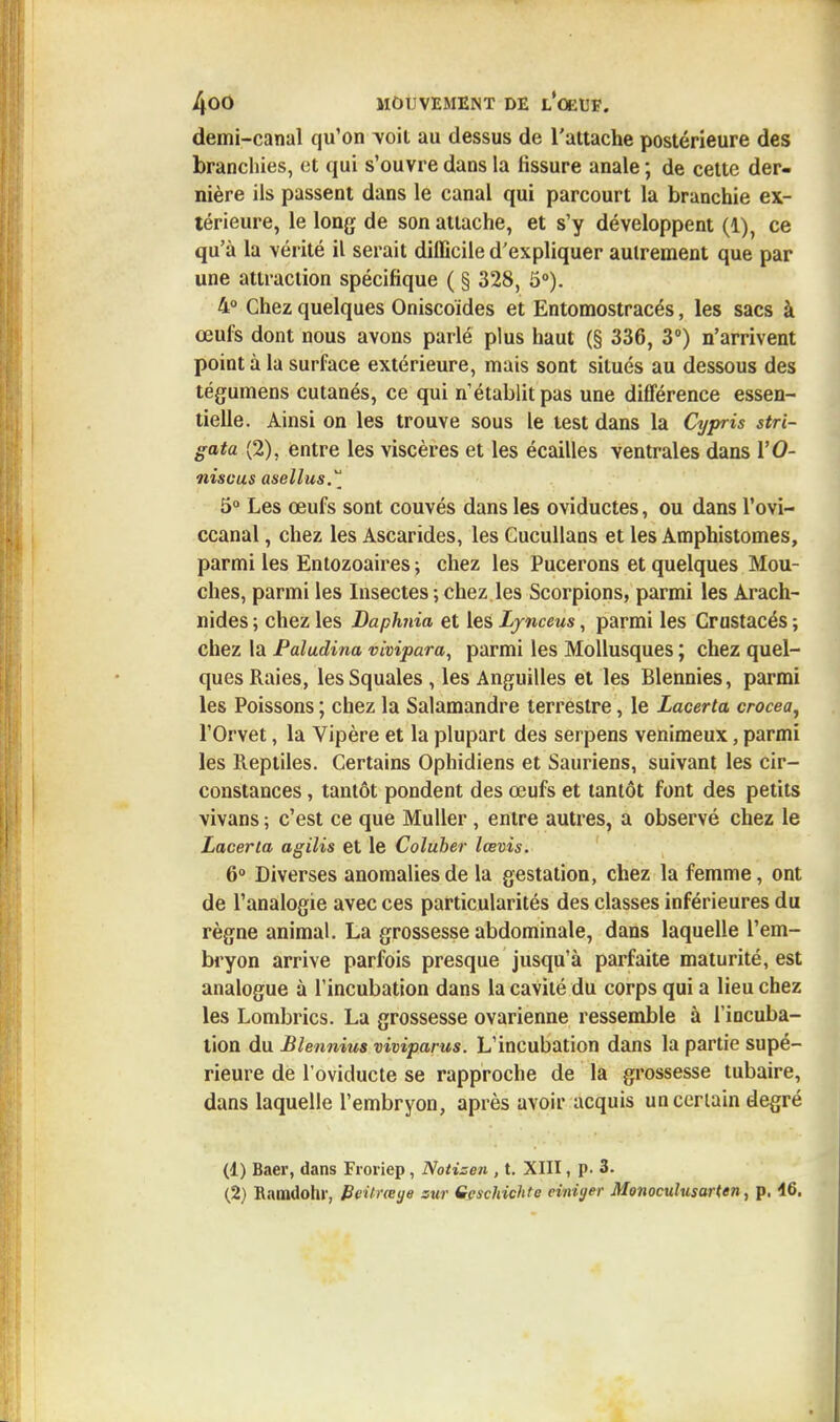 demi-canal qu'on -voit au dessus de l'attache postérieure des branchies, et qui s'ouvre dans la fissure anale ; de cette der- nière ils passent dans le canal qui parcourt la branchie ex- térieure, le long de son attache, et s'y développent (1), ce qu'à la vérité il serait difficile d'expliquer autrement que par une attraction spécifique ( § 328, 5°). 4° Chez quelques Oniscoides et Entomostracés, les sacs à œufs dont nous avons parlé plus haut (§ 336, 3°) n'arrivent point à la surface extérieure, mais sont situés au dessous des tégumens cutanés, ce qui n'établit pas une différence essen- tielle. Ainsi on les trouve sous le test dans la Cypris stri- gata (2), entre les viscères et les écailles ventrales dans VO- niscus asellus. 5° Les œufs sont couvés dans les oviductes, ou dans l'ovi- ccanal, chez les Ascarides, les Cucullans et les Amphistomes, parmi les Entozoaires ; chez les Pucerons et quelques Mou- ches, parmi les Insectes ; chez les Scorpions, parmi les Arach- nides ; chez les Daphnia et les Lynceus, parmi les Crustacés ; chez la Paludina vivipara, parmi les Mollusques ; chez quel- ques Raies, les Squales , les Anguilles et les Blennies, parmi les Poissons ; chez la Salamandre terrestre, le Lacerta crocea, l'Orvet, la Vipère et la plupart des serpens venimeux, parmi les Reptiles. Certains Ophidiens et Sauriens, suivant les cir- constances , tantôt pondent des œufs et tantôt font des petits vivans ; c'est ce que Muller , entre autres, a observé chez le Lacerta agilis et le Coluber lœvis. 6° Diverses anomalies de la gestation, chez la femme, ont de l'analogie avec ces particularités des classes inférieures du règne animal. La grossesse abdominale, dans laquelle l'em- bryon arrive parfois presque jusqu'à parfaite maturité, est analogue à l'incubation dans la cavité du corps qui a lieu chez les Lombrics. La grossesse ovarienne ressemble à l'incuba- tion du Blennius viviparus. L'incubation dans la partie supé- rieure de l oviducte se rapproche de la grossesse tubaire, dans laquelle l'embryon, après avoir acquis uncerlain degré (1) Baer, dans Froiiep, Notisen , t. XIII, p. 3. (2) Ramdohr, Beilneye sur Gcschichte cinùjer Monoculusarten, p. 46.
