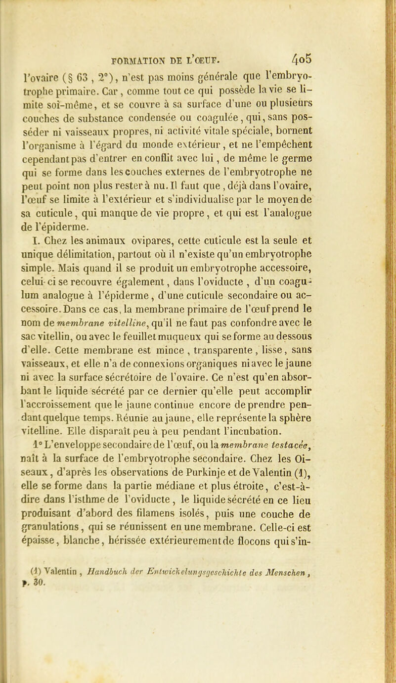 l'ovaire (§ 63 , 2°), n'est pas moins générale que l'embryo- troplie primaire. Car, comme tout ce qui possède la vie se li- mite soi-même, et se couvre à sa surface d'une ou plusieurs couches de substance condensée ou coagulée, qui, sans pos- séder ni vaisseaux propres, ni activité vitale spéciale, bornent l'organisme à l'égard du monde extérieur, et ne l'empêchent cependant pas d'entrer en conflit avec lui, de même le germe qui se l'orme dans les couches externes de l'embryotrophe ne peut point non plus rester à nu. Il faut que, déjà dans l'ovaire, l'œuf se limite à l'extérieur et s'individualise par le moyen de sa cuticule, qui manque de vie propre, et qui est l'analogue de l'épiderme. I. Chez les animaux ovipares, cette cuticule est la seule et unique délimitation, partout où il n'existe qu'un embryotrophe simple. Mais quand il se produit un embryotrophe accessoire, celui-ci se recouvre également, dans l'oviducte , d'un coagu- lum analogue à l'épiderme, d'une cuticule secondaire ou ac- cessoire. Dans ce cas, la membrane primaire de l'œuf prend le nom de membrane vitelline, qu'il ne faut pas confondre avec le sac vitellin, ou avec le feuillet muqueux qui se forme au dessous d'elle. Celte membrane est mince , transparente, lisse, sans vaisseaux, et elle n'a de connexions organiques niavec le jaune ni avec la surface sécrétoire de l'ovaire. Ce n'est qu'en absor- bant le liquide sécrété par ce dernier qu'elle peut accomplir l'accroissement que le jaune continue encore de prendre pen- dant quelque temps. Réunie au jaune, elle représente la sphère vitelline. Elle disparaît peu à peu pendant l'incubation. 1° L'enveloppe secondaire de l'œuf, ou la membrane testacée, naît à la surface de l'embryotrophe secondaire. Chez les Oi- seaux , d'après les observations de Purkinje et de Valentin (1), elle se forme dans la partie médiane et plus étroite, c'est-à- dire dans l'isthme de l'oviducte, le liquide sécrété en ce lieu produisant d'abord des filamens isolés, puis une couche de granulations, qui se réunissent en une membrane. Celle-ci est épaisse, blanche, hérissée extérieurement de flocons quis'in- 0) Valentin , Handbuch dcr Evlwicliclmijjsijescliichlc des Menschon,