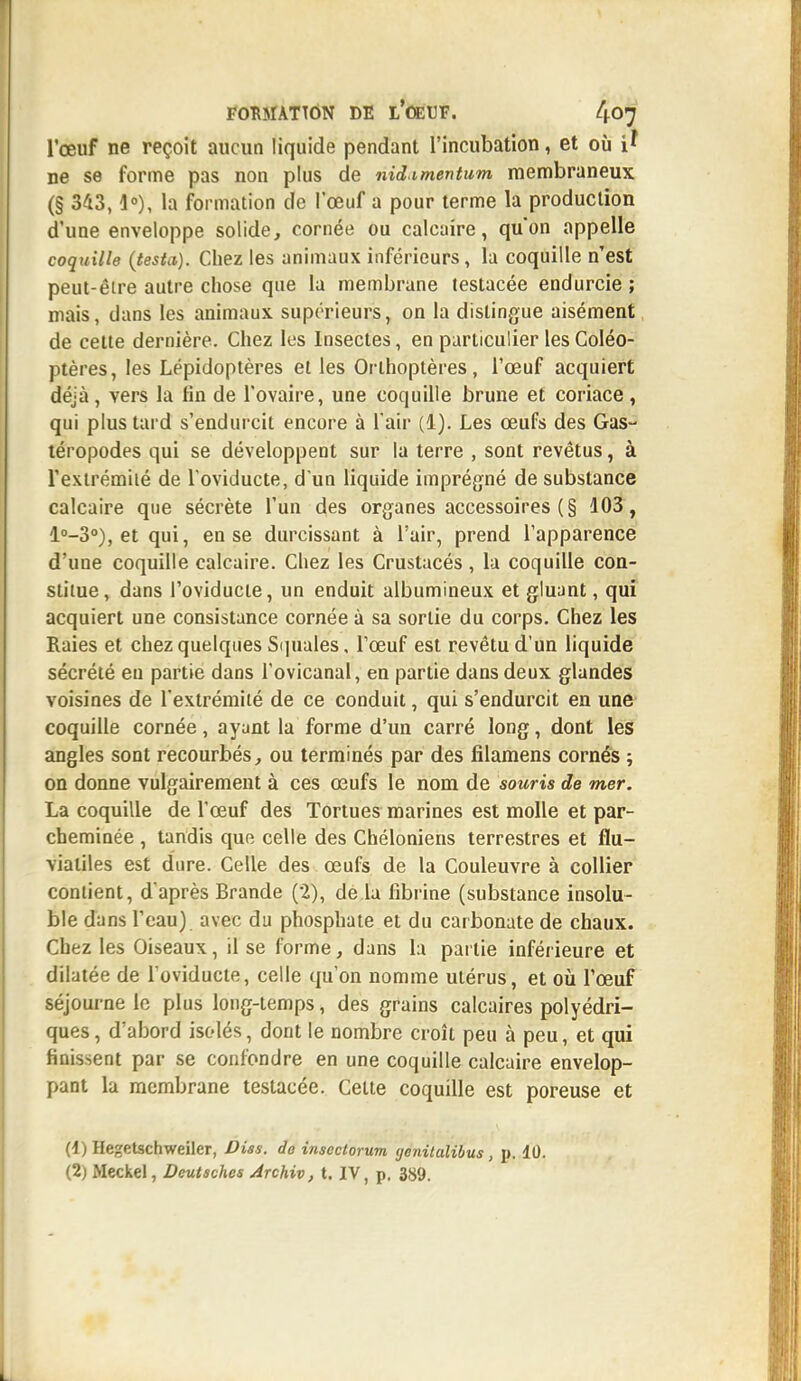 l'œuf ne reçoit aucun liquide pendant l'incubation, et où i' ne se forme pas non plus de nid.imentum membraneux (§ 343,1°), la formation de l'œuf a pour terme la production d'une enveloppe solide, cornée ou calcaire, qu'on appelle coquille (testa). Chez les animaux inférieurs, la coquille n'est peut-être autre chose que la membrane testacée endurcie ; mais, dans les animaux supérieurs, on la dislingue aisément de cette dernière. Chez les Insectes, en particulier les Coléo- ptères, les Lépidoptères et les Orthoptères, l'œuf acquiert déjà, vers la fin de l'ovaire, une coquille brune et coriace, qui plus tard s'endurcit encore à l'air (1). Les œufs des Gas- téropodes qui se développent sur la terre , sont revêtus, à l'extrémité de l'oviducte, d'un liquide imprégné de substance calcaire que sécrète l'un des organes accessoires ( § 103, l°-3°), et qui, en se durcissant à l'air, prend l'apparence d'une coquille calcaire. Chez les Crustacés, la coquille con- stitue , dans l'oviducte, un enduit albumineux et gluant, qui acquiert une consistance cornée à sa sortie du corps. Chez les Raies et chez quelques Squales, l'œuf est revêtu d'un liquide sécrété en partie dans l'ovicanal, en partie dans deux glandes voisines de l'extrémité de ce conduit, qui s'endurcit en une coquille cornée, ayant la forme d'un carré long, dont les angles sont recourbés, ou terminés par des filamens cornés ; on donne vulgairement à ces œufs le nom de souris de mer. La coquille de l'œuf des Tortues marines est molle et par- cheminée , tandis que celle des Chéloniens terrestres et flu- viatiles est dure. Celle des œufs de la Couleuvre à collier contient, d'après Brande (2), de la fibrine (substance insolu- ble dans l'eau) avec du phosphate et du carbonate de chaux. Chez les Oiseaux, il se l'orme, dans la partie inférieure et dilatée de l'oviducte, celle qu'on nomme utérus, et où l'œuf séjourne le plus long-temps, des grains calcaires polyédri- ques , d'abord isolés, dont le nombre croît peu à peu, et qui finissent par se confondre en une coquille calcaire envelop- pant la membrane testacée. Celte coquille est poreuse et (1) He^etschweiler, Diss. do insectorum ijcnitalibus , p. 10. (2) iMeckel, Deutsches Archiv, t. IV, p. 389.