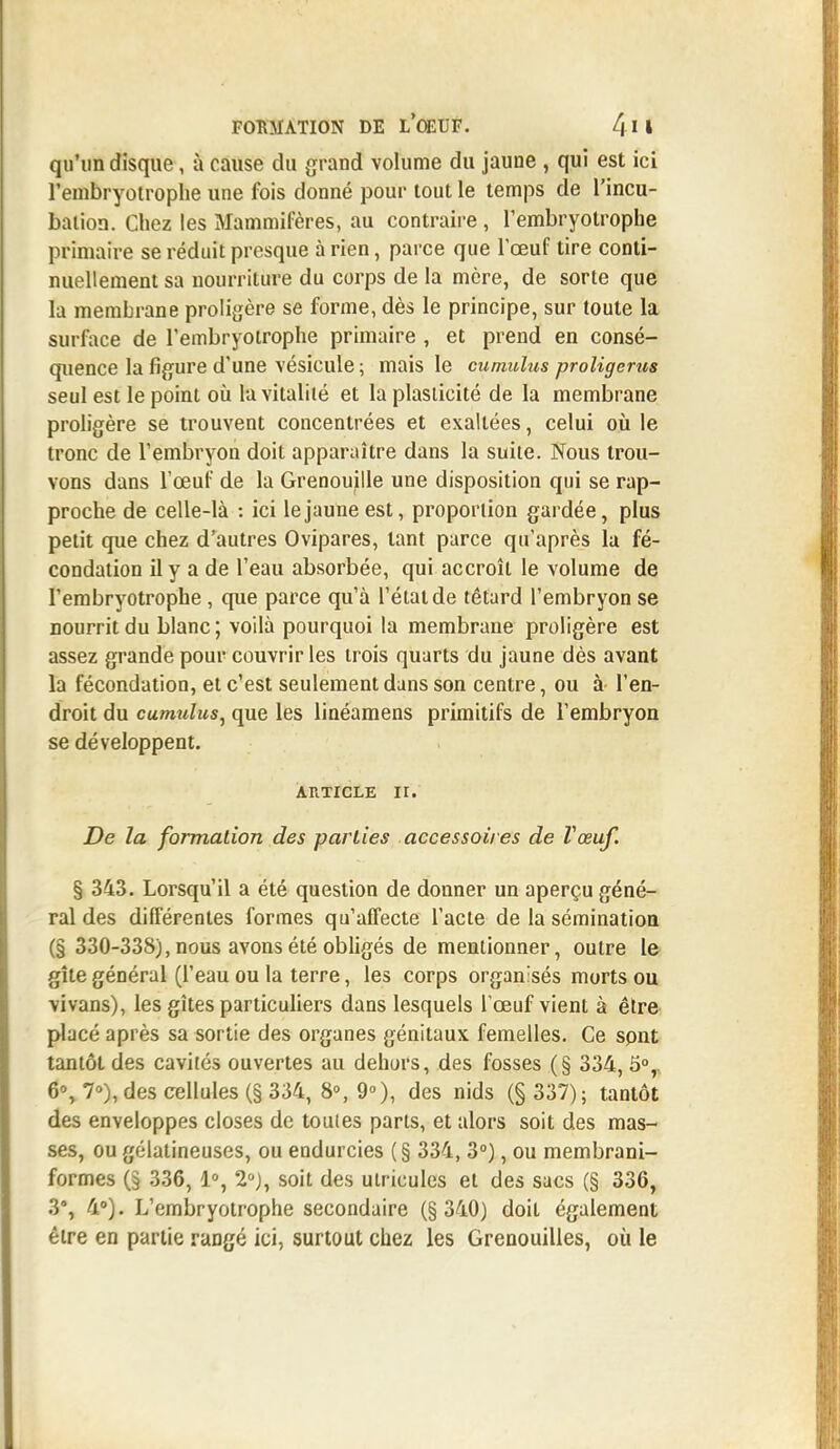 qu'un disque, à cause du grand volume du jaune , qui est ici l'embryotrophe une fois donné pour tout le temps de l'incu- bation. Chez les Mammifères, au contraire , l'embryotrophe primaire se réduit presque à rien, parce que l'œuf tire conti- nuellement sa nourriture du corps de la mère, de sorte que la membrane proligère se forme, dès le principe, sur toute la surface de l'embryotrophe primaire , et prend en consé- quence la figure d'une vésicule ; mais le cumulus proligems seul est le point où la vitalité et la plasticité de la membrane proligère se trouvent concentrées et exallées, celui où le tronc de l'embryon doit apparaître dans la suite. Nous trou- vons dans l'œuf de la Grenouille une disposition qui se rap- proche de celle-là : ici le jaune est, proportion gardée, plus petit que chez d'autres Ovipares, tant parce qu'après la fé- condation il y a de l'eau absorbée, qui accroît le volume de l'embryotrophe , que parce qu'à l'état de têtard l'embryon se nourrit du blanc ; voilà pourquoi la membrane proligère est assez grande pour couvrir les trois quarts du jaune dès avant la fécondation, et c'est seulement dans son centre, ou à l'en- droit du cumulus, que les linéamens primitifs de l'embryon se développent. article ir. De la formation des parties accessoires de Vœuf. § 343. Lorsqu'il a été question de donner un aperçu géné- ral des différentes formes qu'affecte l'acte de la sémination (§ 330-338), nous avons été obligés de mentionner, outre le gîte général (l'eau ou la terre, les corps organisés morts ou vivans), les gîtes particuliers dans lesquels l'œuf vient à être placé après sa sortie des organes génitaux femelles. Ce sont tantôt des cavités ouvertes au dehors, des fosses (§ 334, 5°,. 6% 7°), des cellules (§ 334, 8°, 9°), des nids (§ 337); tantôt des enveloppes closes de toutes parts, et alors soit des mas- ses, ou gélatineuses, ou endurcies (§ 334, 3°), ou membrani- formes (§ 336, 1°, 2°), soit des ulricules et des sacs (§ 336, 3% 4°). L'embryotrophe secondaire (§ 340) doit également être en partie rangé ici, surtout chez les Grenouilles, où le