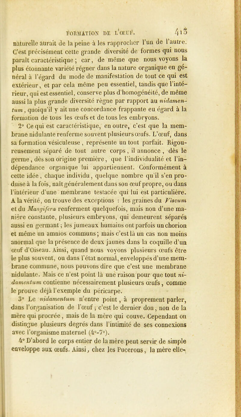 naturelle aurait de la peine à les rapprocher l'un de l'autre. C'est précisément cette grande diversité de formes qui nous paraît caractéristique ; car, de même que nous voyons la plus étonnante variété régner dans la nature organique en gé- néral à l'égard du mode de manifestation de tout ce qui est extérieur, et par cela même peu essentiel, tandis que l'inté- rieur, qui est essentiel, conserve plus d'homogénéité, de même aussi la plus grande diversité règne par rapport au nidamen- tum, quoiqu'il y ait une concordance frappante eu égard à la formation dé tous les œufs et de tous les embryons. 2° Ce qui est caractéristique, en outre, c'est que la mem- brane nidulante renferme souvent plusieurs œufs. L'œuf, dans sa formation vésiculeuse , représente un tout parfait. Rigou- reusement séparé de tout autre corps, il annonce , dès le germe, dès son origine première, que l'individualité et l'in- dépendance organique lui appartiennent. Conformément à cette idée, chaque individu, quelque nombre qu'il s'en pro- duise à la fois, naît généralement dans son œuf propre, ou dans l'intérieur d'une membrane teslacée qui lui est particulière. A la vérité, on trouve des exceptions : les graines du Viscum et du Mangifera renferment quelquefois, mais non d'une ma- nière constante, plusieurs embryons, qui demeurent séparés aussi en germant ; les jumeaux humains ont parfois unchorion et même un amnios communs ; mais c'est là un cas non moins anormal que la présence de deux jaunes dans la coquille d'un œuf d'Oiseau. Ainsi, quand nous voyons plusieurs œufs être le plus souvent, ou dans l'état normal, enveloppés d'une mem- brane commune, nous pouvons dire que c'est une membrane nidulante. Mais ce n'est point là une raison pour que tout ni- damentum contienne nécessairement plusieurs œufs, comme le prouve déjà l'exemple du péricarpe. 3° Le nidamentum n'entre point, à proprement parler, dans l'organisation de l'œuf ; c'est le dernier don, non de la mère qui procrée, mais de la mère qui couve. Cependant on distingue plusieurs degrés dans l'intimité de ses connexions avec l'organisme maternel (4°-7°). 4° D'abord le corps entier de la mère peut servir de simple enveloppe aux œufs. Ainsi, chez les Pucerons, la mère elle-,