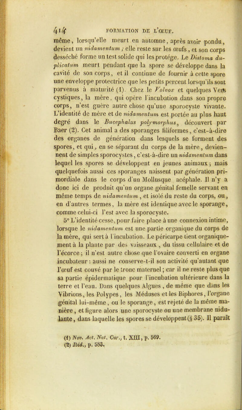 même, lorsqu'elle meurt en automne, après avoir pondu, devient un nidamentum ; elle reste sur les œufs , et son corps desséché forme un test solide qui les protège. Le Distoma du- plicatum meurt pendant que la spore se développe dans la cavité de son corps, et il continue de fournir à cette spore une enveloppe protectrice que les pelits percent lorsqu'ils sont parvenus à maturité (1). Chez le Volvox et quelques Vefls cystiques, la mère, qui opère l'incubation dans son propre corps, n'est guère autre chose qu'une sporocyste vivante. L'identité de mère et de nidamentum est portée au plus haut degré dans le Bucephalus polymorphus, découvert par Baer (2). Cet animal a des sporanges filiformes, c'est-à-dire des organes de génération dans lesquels se forment des spores, et qui, en se séparant du corps de la mère, devien- nent de simples sporocystes, c'est-à-dire un nidamentum dans lequel les spores se développent en jeunes animaux ; mais quelquefois aussi ces sporanges naissent par génération pri- mordiale dans le corps d'un Mollusque acéphale. Il n'y a donc ici de produit qu'un organe génital femelle servant en même temps de nidamentum , et isolé du reste du corps, ou, en d'autres termes, la mère est identique avec le sporange, comme celui-ci l'est avec la sporocyste. 5° L'identité cesse, pour faire place à une connexion intime, lorsque le nidamentum est une partie organique du corps de la mère, qui sert à l'incubation. Le péricarpe tient organique- ment à la plante par des vaisseaux , du tissu cellulaire et de l'écorce -, il n'est autre chose que l'ovaire converti en organe incubateur : aussi ne conserve-t-il son activité qu'autant que l'œuf est couvé par le tronc maternel ; car il ne reste plus que sa partie épidermalique pour l'incubation ultérieure dans la terre et l'eau. Dans quelques Algues , de même que dans les Vibrions, les Polypes, les Méduses et les Biphores, l'organe génital lui-même, ou le sporange, est rejeté de la même ma- nière , et figure alors une sporocyste ou une membrane nidu- lante, dans laquelle les spores se développent (§ 35). Il paraît (1) Nov. Act. Nat. Cur., t. XIII, p. 569.