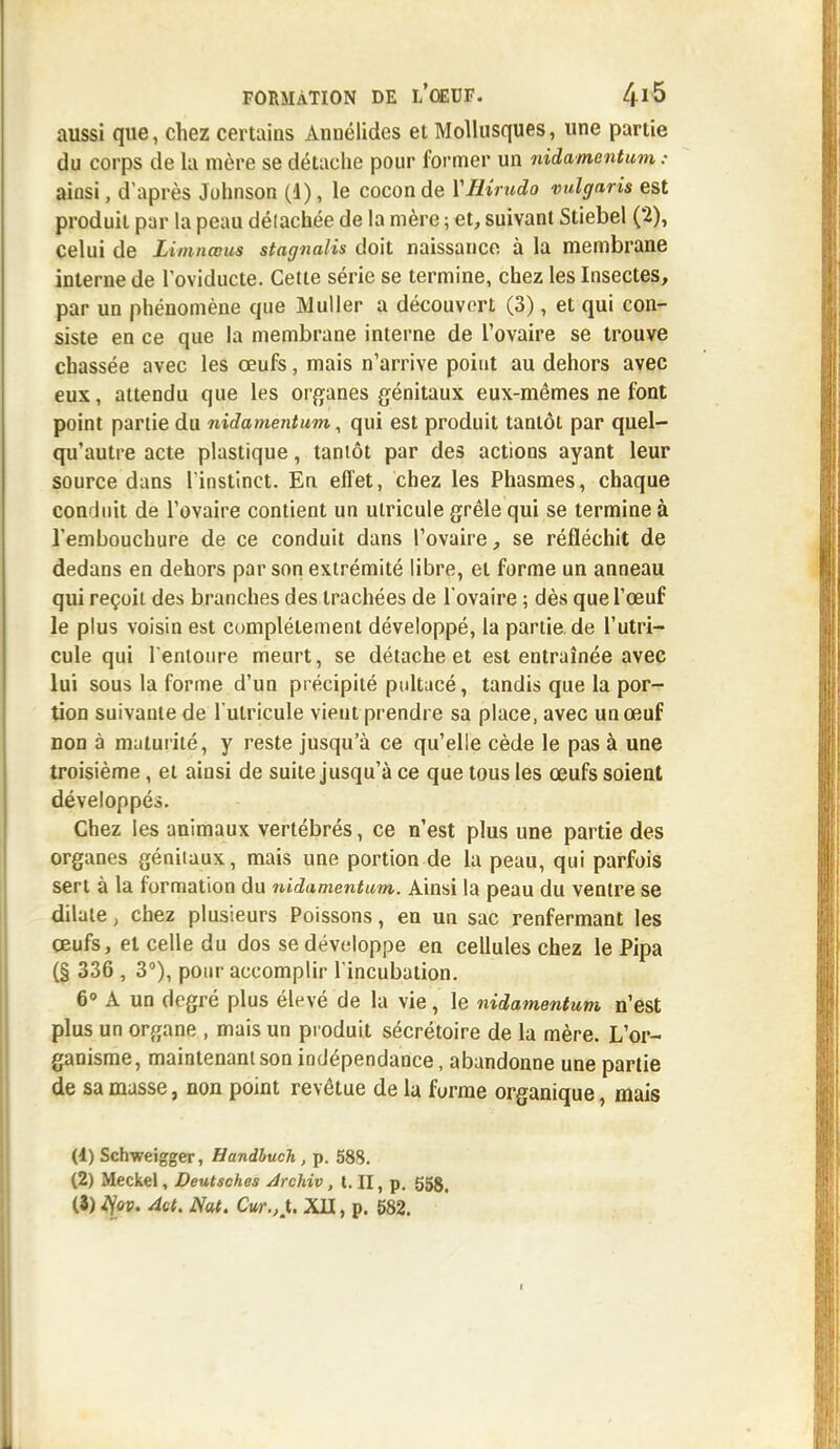 aussi que, chez certains Annélides et Mollusques, une partie du corps de la mère se détache pour former un nidamentum : ainsi, d'après Johnson (1), le cocon de ÏHirudo vulgaris est produit par la peau délachée de la mère ; et, suivant Stiebel (2), celui de Limnœus stagnalis doit naissance à la membrane interne de Toviducte. Cette série se termine, chez les Insectes, par un phénomène que Muller a découvert (3), et qui con- siste en ce que la membrane interne de l'ovaire se trouve chassée avec les œufs, mais n'arrive point au dehors avec eux, attendu que les organes génitaux eux-mêmes ne font point partie du nidamentum, qui est produit tantôt par quel- qu'autre acte plastique, tantôt par des actions ayant leur source dans l'instinct. En effet, chez les Phasmes, chaque conduit de l'ovaire contient un utricule grêle qui se termine à l'embouchure de ce conduit dans l'ovaire, se réfléchit de dedans en dehors par son extrémité libre, et forme un anneau qui reçoit des branches des trachées de l'ovaire ; dès que l'œuf le plus voisin est complètement développé, la partie.de l'utri- cule qui l'entoure meurt, se détache et est entraînée avec lui sous la forme d'un précipité pultacé, tandis que la por- tion suivante de l'ulricule vient prendre sa place, avec un œuf non à maturité, y reste jusqu'à ce qu'elle cède le pas à une troisième, et ainsi de suite jusqu'à ce que tous les œufs soient développés. Chez les animaux vertébrés, ce n'est plus une partie des organes génitaux, mais une portion de la peau, qui parfois sert à la formation du nidamentum. Ainsi la peau du ventre se dilate, chez plusieurs Poissons, en un sac renfermant les œufs, et celle du dos se développe en cellules chez le Pipa (§ 336 , 3°), pour accomplir l'incubation. 6° A un degré plus élevé de la vie, le nidamentum n'est plus un organe , mais un produit sécrétoire de la mère. L'or- ganisme, maintenant son indépendance, abandonne une partie de sa masse, non point revêtue de la furme organique, mais (4) Schweigger, Handhuch , p. 58S. (2) Meckel, Deutsches Archiv , m, p. 558.