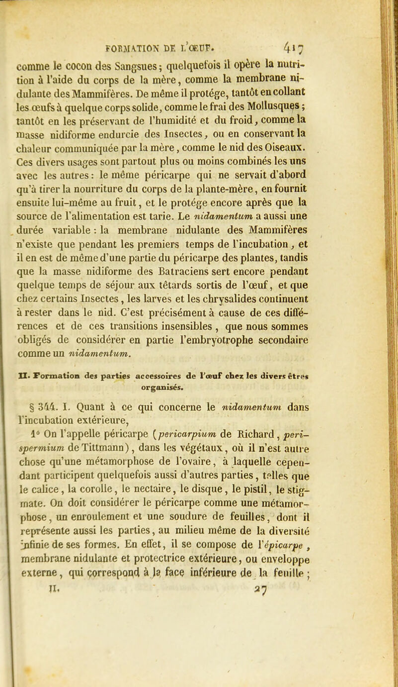 comme le cocon des Sangsues ; quelquefois il opère la nutri- tion à l'aide du corps de la mère, comme la membrane ni- dulante des Mammifères. De même il protège, tantôt encollant les œufs à quelque corps solide, comme le frai des Mollusques ; tantôt en les préservant de l'humidité et du froid, comme la masse nidiforme endurcie des Insectes, ou en conservant la chaleur communiquée par la mère, comme le nid des Oiseaux. Ces divers usages sont partout plus ou moins combinés les uns avec les autres : le même péricarpe qui ne servait d'abord qu'à tirer la nourriture du corps de la plante-mère, en fournit ensuite lui-même au fruit, et le protège encore après que la source de l'alimentation est tarie. Le nidamenlum a aussi une durée variable : la membrane nidulanle des Mammifères n'existe que pendant les premiers temps de l'incubation, et il en est de même d'une partie du péricarpe des plantes, tandis que la masse nidiforme des Batraciens sert encore pendant quelque temps de séjour aux têtards sortis de l'œuf, et que chez certains Insectes, les larves et les chrysalides continuent à rester dans le nid. C'est précisément à cause de ces diffé- rences et de ces transitions insensibles , que nous sommes obligés de considérer en partie l'embryotrophe secondaire comme un nidamentum. XI. Formation des parties accessoires de l'œuf chez les divers êtres organisés. § 344. I. Quant à ce qui concerne le nidamentum dans l'incubation extérieure, 1° On l'appelle péricarpe (pericarpium de Richard, peri- spermium deTittmann), dans les végétaux, où il n'est autre chose qu'une métamorphose de l'ovaire, à laquelle cepen- dant participent quelquefois aussi d'autres parties, telles que le calice, la corolle, le nectaire, le disque, le pistil, le stig- mate. On doit considérer le péricarpe comme une métamor- phose, un enroulement et une soudure de feuilles, dont H représente aussi les parties, au milieu même de la diversité infinie de ses formes. En effet, il se compose de ïépicarpe t membrane nidulante et protectrice extérieure, ou enveloppe externe, qui correspond à la face inférieure de la feuille ;