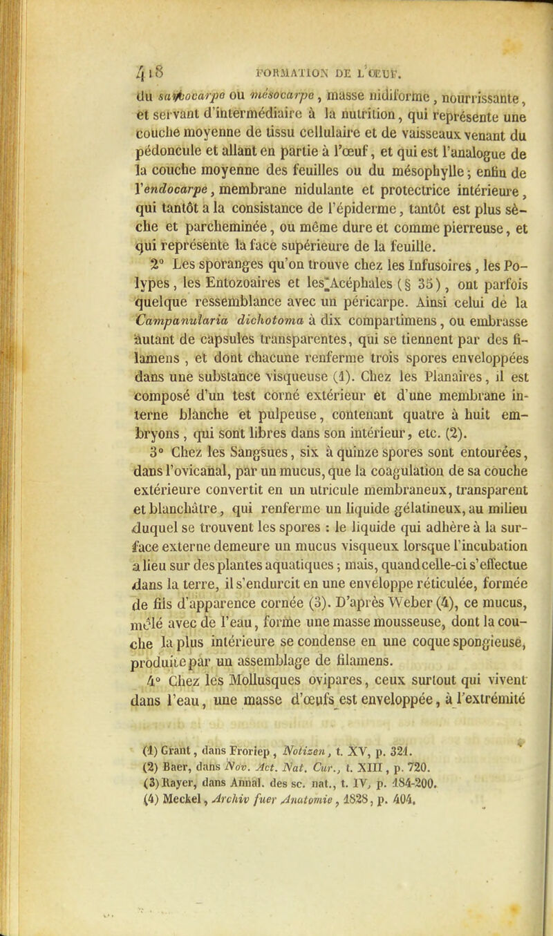 du saiflocarpo ou mésocarpe, masse nidii'orme, nourrissante, et servant d'intermédiaire à la nulrilion, qui représente une couche moyenne de tissu cellulaire et de vaisseaux venant du pédoncule et allant en partie à l'œuf, et qui est l'analogue de la couche moyenne des feuilles ou du mésophylle ; entin de Y endocarpe, membrane nidulante et protectrice intérieure, qui tantôt a la consistance de l'épiderme, tantôt est plus sè- che et parcheminée, ou même dure et comme pierreuse, et qui représente la face supérieure de la feuille. 2° Les sporanges qu'on trouve chez les Infusoires, les Po- lypes, les Entozoaires et les'Acéphales (§ 35), ont parfois quelque ressemblance avec un péricarpe. Ainsi celui de la Campanularia dichotoma à dix comparlimens, ou embrasse Autant de capsules transparentes, qui se tiennent par des fi- lamens , et dont chacune renferme trois spores enveloppées dans une substance visqueuse (1). Chez les Planaires, H est composé d'un test corné extérieur et d'une membrane in- terne blanche et pulpeuse, contenant quatre à huit em- bryons , qui sont libres dans son intérieur, etc. (2). 3° Chez les Sangsues, six à quinze spores sont entourées, dans l'ovicanal, par un mucus, que la coagulation de sa couche extérieure convertit en un utricule membraneux, transparent et blanchâtre, qui renferme un liquide gélatineux, au milieu duquel se trouvent les spores : le liquide qui adhère à la sur- face externe demeure un mucus visqueux lorsque l'incubation a lieu sur des plantes aquatiques ; mais, quand celle-ci s'effectue dans la terre, il s'endurcit en une enveloppe réticulée, formée de fils d'apparence cornée (3). D'après Weber (4), ce mucus, mêlé avec de l'eau, forme une masse mousseuse, dont la cou- che la plus intérieure se condense en une coque spongieuse, produite par un assemblage de filamens. 4° Chez les Mollusques ovipares, ceux surtout qui vivent dans l'eau, une masse d'œufs est enveloppée, à l'extrémité (1) Grant, dans Froriep , Notizen, t. XV, p. 324. (2) Baer, dans Nov. Act. Nat. Cur., t. XIII, p. 720. (3) Rayer, dans Annal, des se. nat., t. IV, p. 184-200.