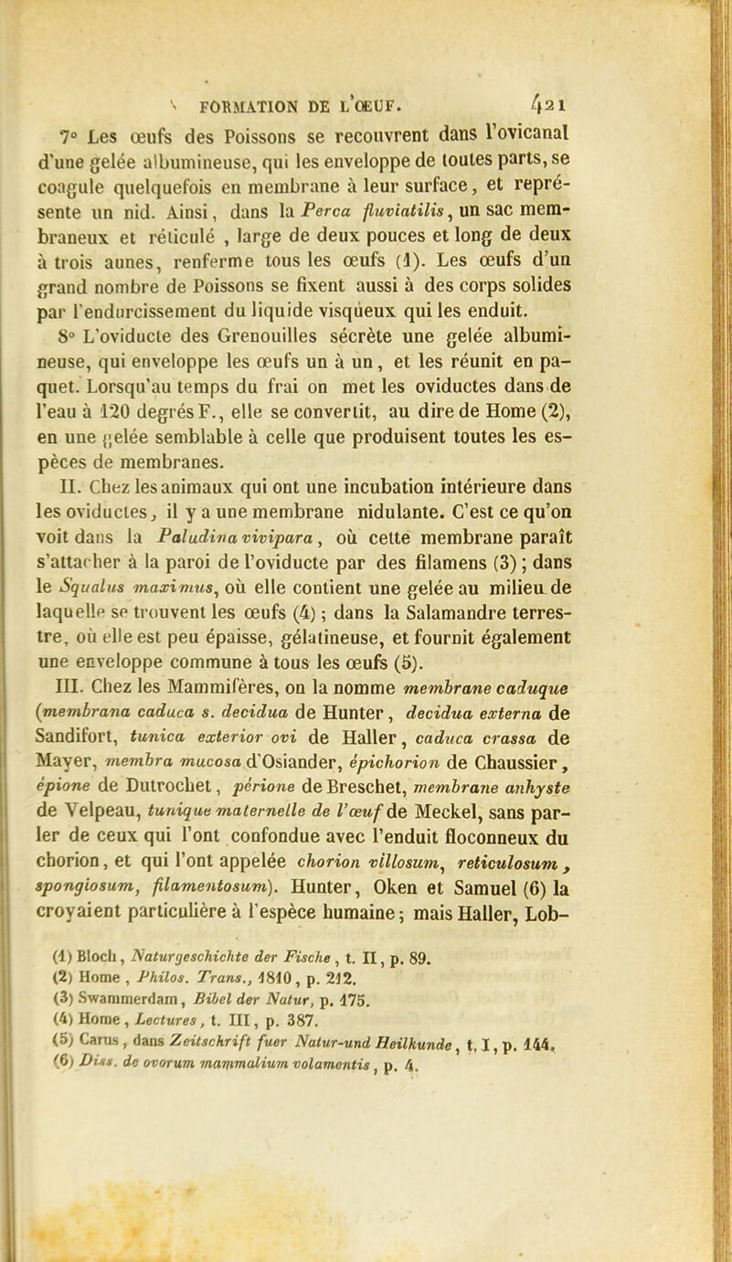 7° Les œufs des Poissons se recouvrent dans l'ovicanal d'une gelée albumineuse, qui les enveloppe de toutes parts, se coagule quelquefois en membrane à leur surface, et repré- sente un nid. Ainsi, dans la Perça fluviatilis, un sac mem- braneux et réticulé , large de deux pouces et long de deux à trois aunes, renferme tous les œufs (1). Les œufs d'un grand nombre de Poissons se fixent aussi à des corps solides par l'endurcissement du liquide visqueux qui les enduit. S0 L'oviducte des Grenouilles sécrète une gelée albumi- neuse, qui enveloppe les œufs un à un, et les réunit en pa- quet. Lorsqu'au temps du frai on met les oviductes dans de l'eau à 120 degrés F., elle se convertit, au dire de Home (2), en une {jelée semblable à celle que produisent toutes les es- pèces de membranes. IL Chez les animaux qui ont une incubation intérieure dans les oviductes, il y a une membrane nidulante. C'est ce qu'on voit dans la Paludinavivipara, où celte membrane paraît s'attacher à la paroi de l'oviducte par des filamens (3) ; dans le Squalus maximus, où elle contient une gelée au milieu de laquelle se trouvent les œufs (4) ; dans la Salamandre terres- tre, où elle est peu épaisse, gélatineuse, et fournit également une enveloppe commune à tous les œufs (5). III. Chez les Mammifères, on la nomme membrane caduque (membrana caduca s. decidua de Hunter, decidua externa de Sandifort, tunica exterior ovi de Haller, caduca crassa de Mayer, membra mucosa d'Osiander, épichorion de Chaussier, épione de Dutrochet, périone de Breschet, membrane anhyste de Velpeau, tunique maternelle de l'œuf de Meckel, sans par- ler de ceux qui l'ont confondue avec l'enduit floconneux du chorion, et qui l'ont appelée chorion villosum, reticulosum , spongiosum, filamentosum). Hunter, Oken et Samuel (6) la croyaient particulière à l'espèce humaine ; mais Haller, Lob- (1) Bloch, Naturgeschichte der Fische , t. II, p. 89. (2) Home , Philos. Trans., 1810, p. 212. (3) Swammerdam, Bibel der Natur, p. 475. (4) Home, Lectures, t. III, p. 387. (5) Carm , dans Zeitschrift fuer Natur-und Hcilkunde, t, I, p. 144, (6) Dis*, de ovorum mammalium volamontis, p. 4.
