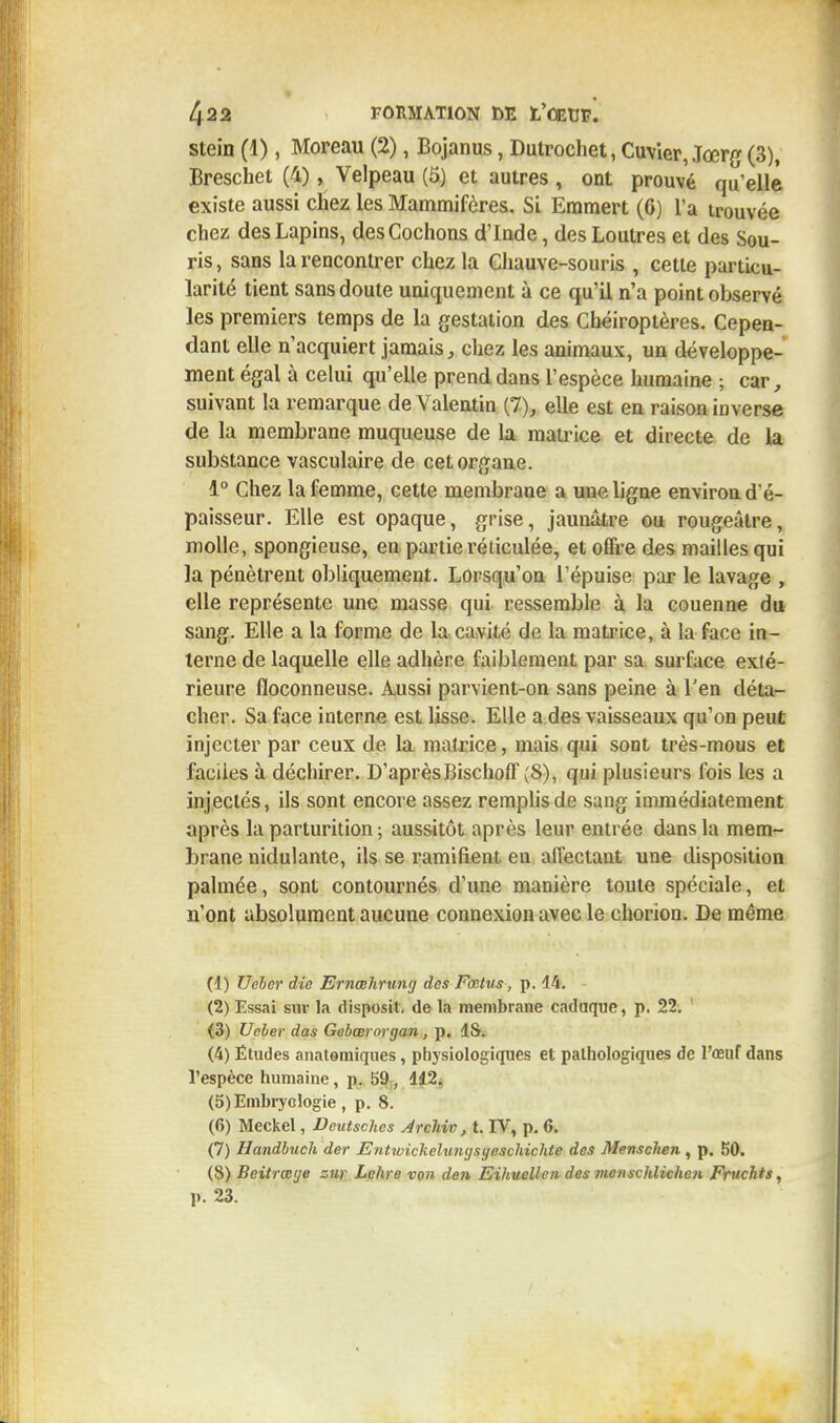stein (1), Moreau (2), Bojanus, Dutrochet, Cuvier, Jœrg (3), Breschet (4), Velpeau (5) et autres , ont prouvé qu'elle existe aussi chez les Mammifères. Si Eramert (6) L'a trouvée chez des Lapins, des Cochons d'Inde, des Loutres et des Sou- ris, sans la rencontrer chez la Chauve-souris , cette particu- larité tient sans doute uniquement à ce qu'il n'a point observé les premiers temps de la gestation des Chéiroptères. Cepen- dant elle n'acquiert jamais, chez les animaux, un développe- ment égal à celui qu'elle prend dans l'espèce humaine ; car, suivant la remarque deValentin (7), elle est en raison inverse de la membrane muqueuse de la matrice et directe de la substance vasculaire de cet organe. 1° Chez la femme, cette membrane a une ligne environ d'é- paisseur. Elle est opaque, grise, jaunâtre ou rougeâtre, molle, spongieuse, en partie réticulée, et offre des mailles qui la pénètrent obliquement. Lorsqu'on l'épuisé par le lavage , elle représente une masse qui ressemble à la couenne du sang. Elle a la forme de la cavité de la matrice, à la face in- terne de laquelle elle adhère faiblement par sa surface exté- rieure floconneuse. Aussi parvient-on sans peine à l'en déta- cher. Sa face interne est lisse. Elle a des vaisseaux qu'on peut injecter par ceux de la matrice, mais qui sont très-mous et faciles à déchirer. D'aprèsBischoff (S), qui plusieurs fois les a injectés, ils sont encore assez remplis de sang immédiatement après la parturition ; aussitôt après leur entrée dans la mem- brane nidulante, ils se ramifient en affectant une disposition palmée, sont contournés d'une manière toute spéciale, et n'ont absolument aucune connexion avec le chorion. De même (1) Ueler die Ernœhrung des Fœtus, p. 14. (2) Essai sur la disposil. de Ut membrane caduque, p. 22. (3) Ucler das Gebœrorgan, p. 1S. (4) Études anatomiques, physiologiques et pathologiques de l'œuf dans l'espèce humaine, p. 59 , 112. (5) Embryologie , p. 8. (6) Meckel, Deutsches Arcliiv, t. IV, p. 6. (7) Handbuch der Entwickelungsyeschichte des Menschen , p. 50. (8) Beitrœye zur Lehre von den Eihuellcn des monschlichen Fruchts, p. 23.